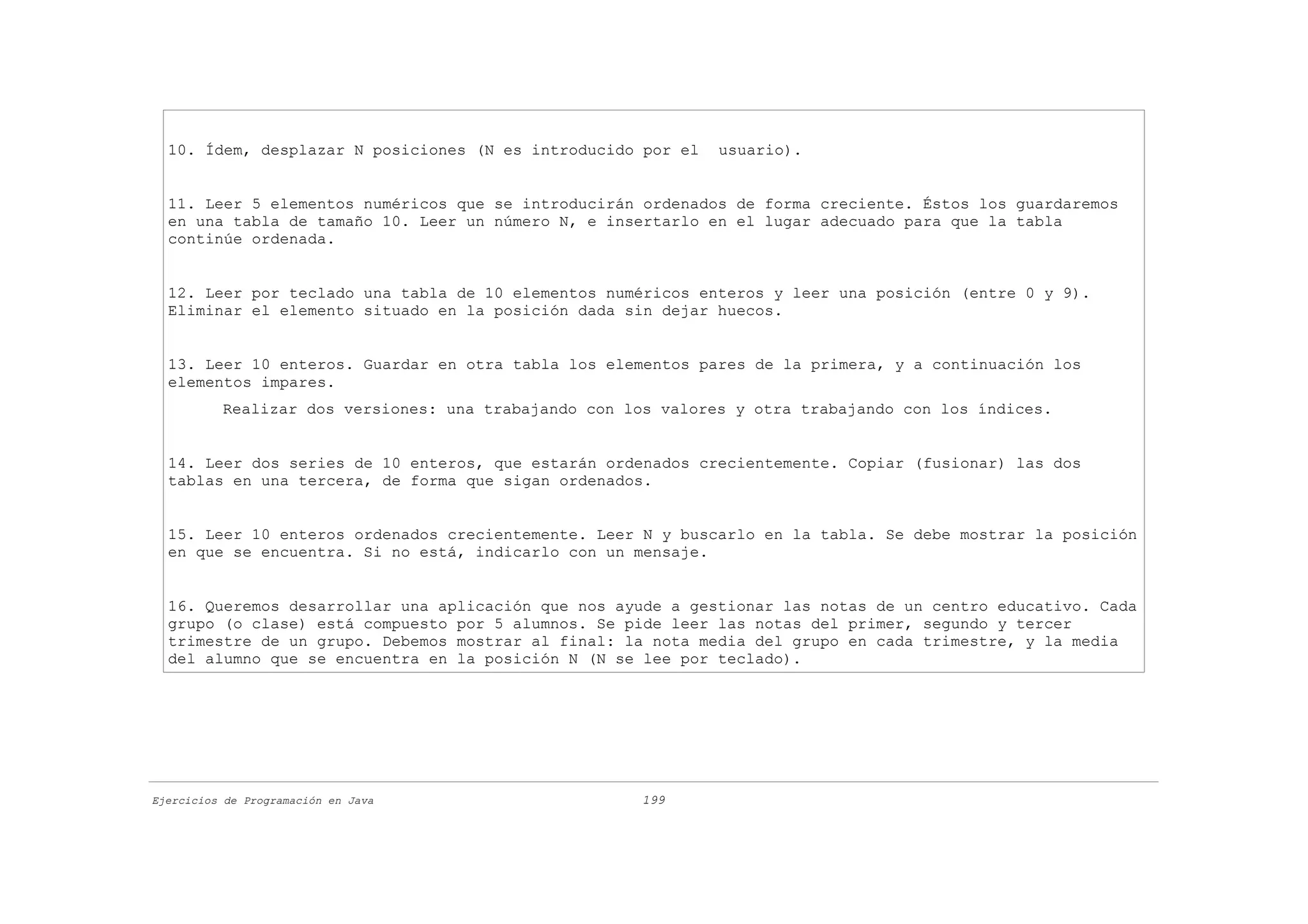 10. Ídem, desplazar N posiciones (N es introducido por el    usuario).


  11. Leer 5 elementos numéricos que se introducirán ordenados de forma creciente. Éstos los guardaremos
  en una tabla de tamaño 10. Leer un número N, e insertarlo en el lugar adecuado para que la tabla
  continúe ordenada.


  12. Leer por teclado una tabla de 10 elementos numéricos enteros y leer una posición (entre 0 y 9).
  Eliminar el elemento situado en la posición dada sin dejar huecos.


  13. Leer 10 enteros. Guardar en otra tabla los elementos pares de la primera, y a continuación los
  elementos impares.
          Realizar dos versiones: una trabajando con los valores y otra trabajando con los índices.


  14. Leer dos series de 10 enteros, que estarán ordenados crecientemente. Copiar (fusionar) las dos
  tablas en una tercera, de forma que sigan ordenados.


  15. Leer 10 enteros ordenados crecientemente. Leer N y buscarlo en la tabla. Se debe mostrar la posición
  en que se encuentra. Si no está, indicarlo con un mensaje.


  16. Queremos desarrollar una aplicación que nos ayude a gestionar las notas de un centro educativo. Cada
  grupo (o clase) está compuesto por 5 alumnos. Se pide leer las notas del primer, segundo y tercer
  trimestre de un grupo. Debemos mostrar al final: la nota media del grupo en cada trimestre, y la media
  del alumno que se encuentra en la posición N (N se lee por teclado).




Ejercicios de Programación en Java                     199
 