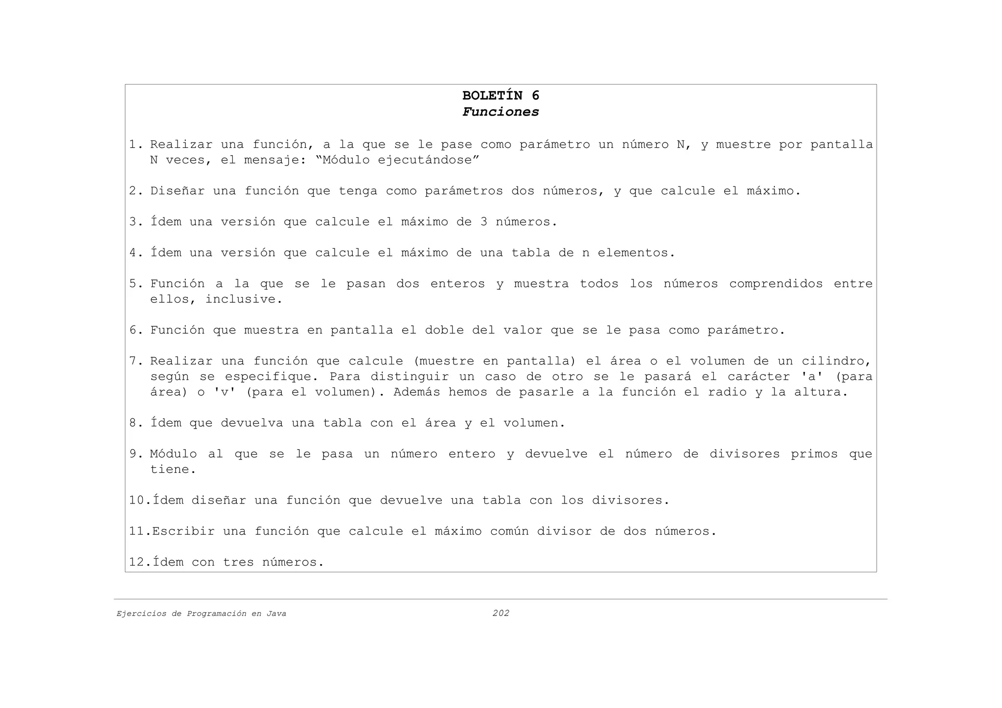 BOLETÍN 6
                                            Funciones

  1. Realizar una función, a la que se le pase como parámetro un número N, y muestre por pantalla
     N veces, el mensaje: “Módulo ejecutándose”

  2. Diseñar una función que tenga como parámetros dos números, y que calcule el máximo.

  3. Ídem una versión que calcule el máximo de 3 números.

  4. Ídem una versión que calcule el máximo de una tabla de n elementos.

  5. Función a la que se le pasan dos enteros y muestra todos los números comprendidos entre
     ellos, inclusive.

  6. Función que muestra en pantalla el doble del valor que se le pasa como parámetro.

  7. Realizar una función que calcule (muestre en pantalla) el área o el volumen de un cilindro,
     según se especifique. Para distinguir un caso de otro se le pasará el carácter 'a' (para
     área) o 'v' (para el volumen). Además hemos de pasarle a la función el radio y la altura.

  8. Ídem que devuelva una tabla con el área y el volumen.

  9. Módulo al que se le pasa un número entero y devuelve el número de divisores primos que
     tiene.

  10.Ídem diseñar una función que devuelve una tabla con los divisores.

  11.Escribir una función que calcule el máximo común divisor de dos números.

  12.Ídem con tres números.


Ejercicios de Programación en Java              202
 