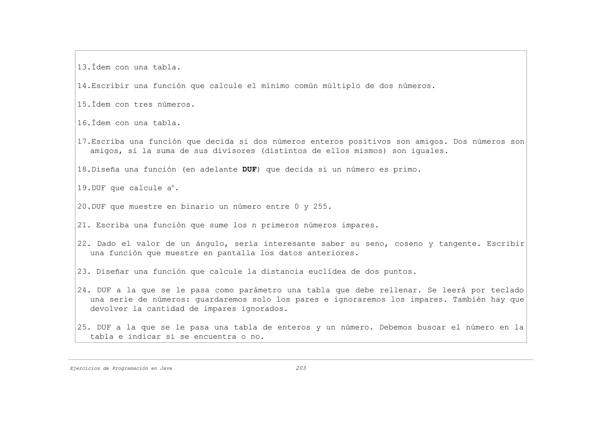 13.Ídem con una tabla.

  14.Escribir una función que calcule el mínimo común múltiplo de dos números.

  15.Ídem con tres números.

  16.Ídem con una tabla.

  17.Escriba una función que decida si dos números enteros positivos son amigos. Dos números son
     amigos, si la suma de sus divisores (distintos de ellos mismos) son iguales.

  18.Diseña una función (en adelante DUF) que decida si un número es primo.

  19.DUF que calcule an.

  20.DUF que muestre en binario un número entre 0 y 255.

  21. Escriba una función que sume los n primeros números impares.

  22. Dado el valor de un ángulo, sería interesante saber su seno, coseno y tangente. Escribir
     una función que muestre en pantalla los datos anteriores.

  23. Diseñar una función que calcule la distancia euclídea de dos puntos.

  24. DUF a la que se le pasa como parámetro una tabla que debe rellenar. Se leerá por teclado
     una serie de números: guardaremos solo los pares e ignoraremos los impares. También hay que
     devolver la cantidad de impares ignorados.

  25. DUF a la que se le pasa una tabla de enteros y un número. Debemos buscar el número en la
     tabla e indicar si se encuentra o no.


Ejercicios de Programación en Java              203
 