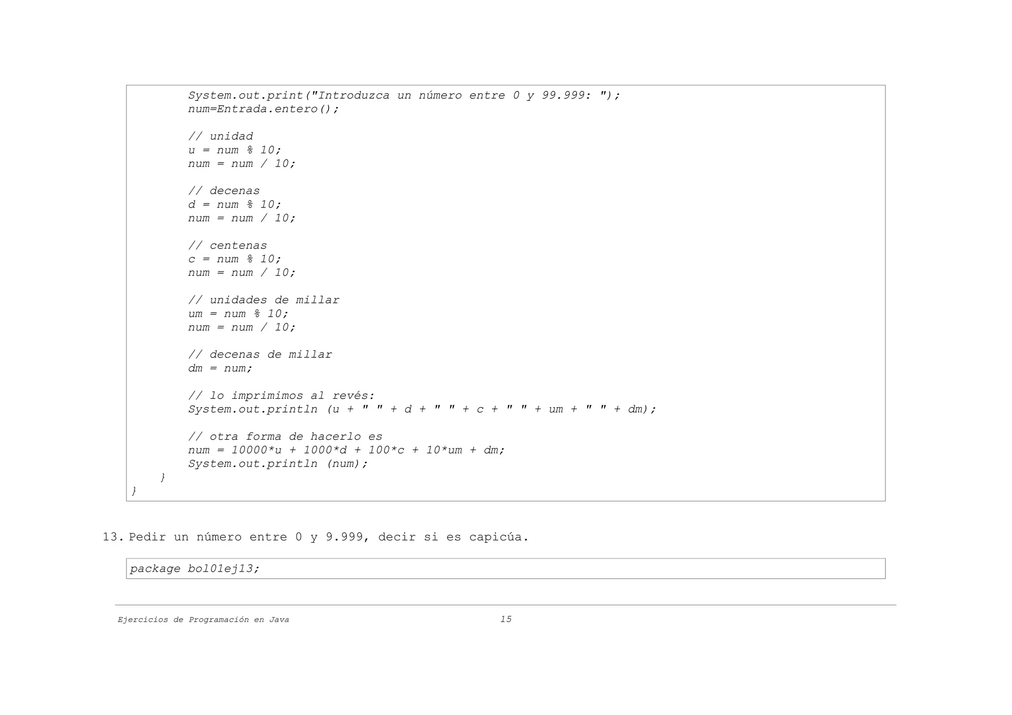 System.out.print("Introduzca un número entre 0 y 99.999: ");
               num=Entrada.entero();

               // unidad
               u = num % 10;
               num = num / 10;

               // decenas
               d = num % 10;
               num = num / 10;

               // centenas
               c = num % 10;
               num = num / 10;

               // unidades de millar
               um = num % 10;
               num = num / 10;

               // decenas de millar
               dm = num;

               // lo imprimimos al revés:
               System.out.println (u + " " + d + " " + c + " " + um + " " + dm);

               // otra forma de hacerlo es
               num = 10000*u + 1000*d + 100*c + 10*um + dm;
               System.out.println (num);
          }
    }


13. Pedir un número entre 0 y 9.999, decir si es capicúa.

    package bol01ej13;



  Ejercicios de Programación en Java                      15
 