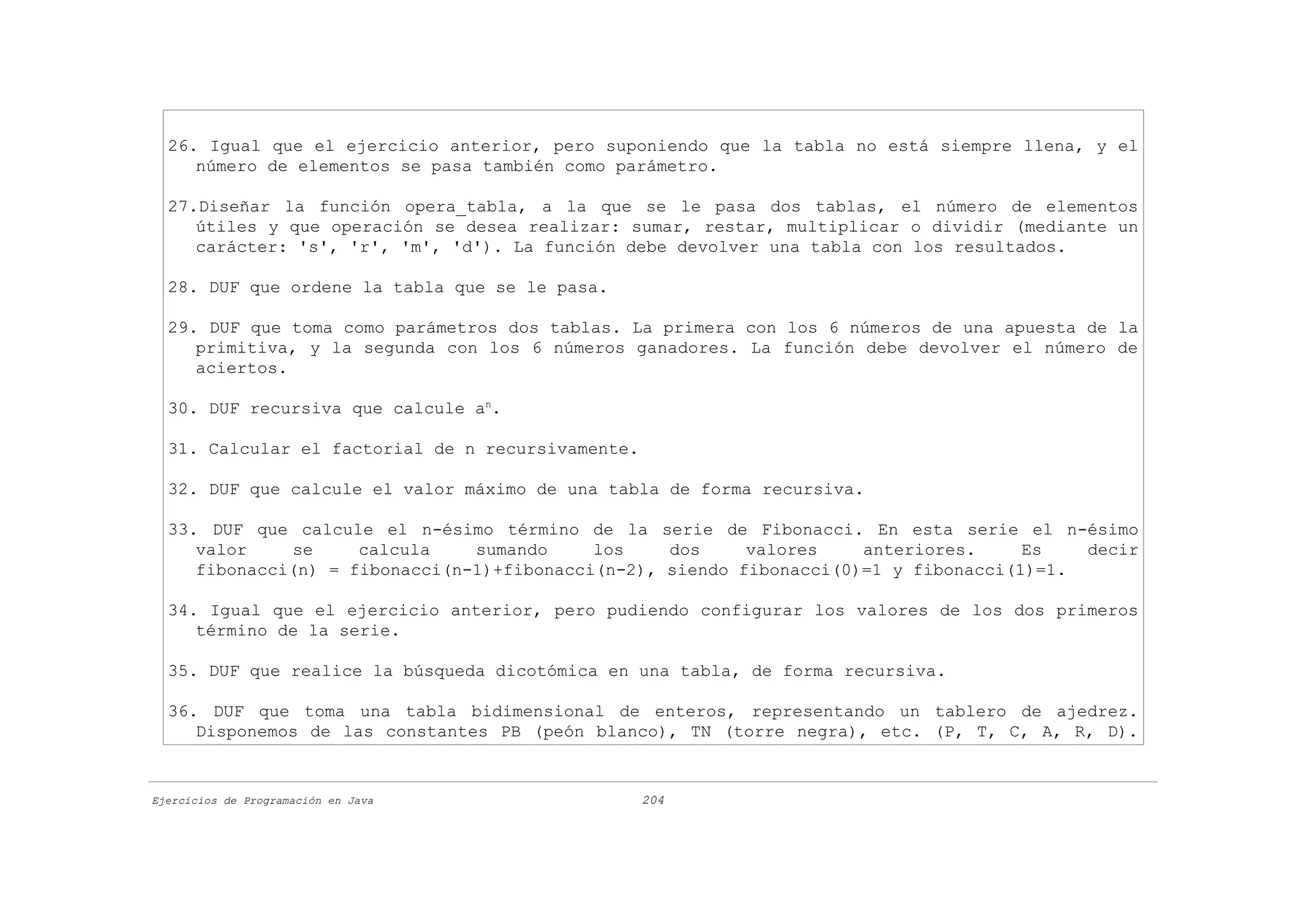 26. Igual que el ejercicio anterior, pero suponiendo que la tabla no está siempre llena, y el
     número de elementos se pasa también como parámetro.

  27.Diseñar la función opera_tabla, a la que se le pasa dos tablas, el número de elementos
     útiles y que operación se desea realizar: sumar, restar, multiplicar o dividir (mediante un
     carácter: 's', 'r', 'm', 'd'). La función debe devolver una tabla con los resultados.

  28. DUF que ordene la tabla que se le pasa.

  29. DUF que toma como parámetros dos tablas. La primera con los 6 números de una apuesta de la
     primitiva, y la segunda con los 6 números ganadores. La función debe devolver el número de
     aciertos.

  30. DUF recursiva que calcule an.

  31. Calcular el factorial de n recursivamente.

  32. DUF que calcule el valor máximo de una tabla de forma recursiva.

  33. DUF que calcule el n-ésimo término de la serie de Fibonacci. En esta serie el n-ésimo
     valor    se     calcula    sumando     los    dos     valores    anteriores.     Es   decir
     fibonacci(n) = fibonacci(n-1)+fibonacci(n-2), siendo fibonacci(0)=1 y fibonacci(1)=1.

  34. Igual que el ejercicio anterior, pero pudiendo configurar los valores de los dos primeros
     término de la serie.

  35. DUF que realice la búsqueda dicotómica en una tabla, de forma recursiva.

  36. DUF que toma una tabla bidimensional de enteros, representando un tablero de ajedrez.
     Disponemos de las constantes PB (peón blanco), TN (torre negra), etc. (P, T, C, A, R, D).


Ejercicios de Programación en Java                 204
 