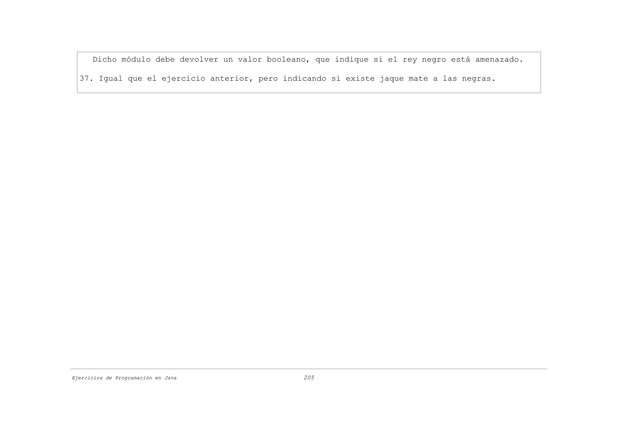 Dicho módulo debe devolver un valor booleano, que indique si el rey negro está amenazado.

  37. Igual que el ejercicio anterior, pero indicando si existe jaque mate a las negras.




Ejercicios de Programación en Java               205
 