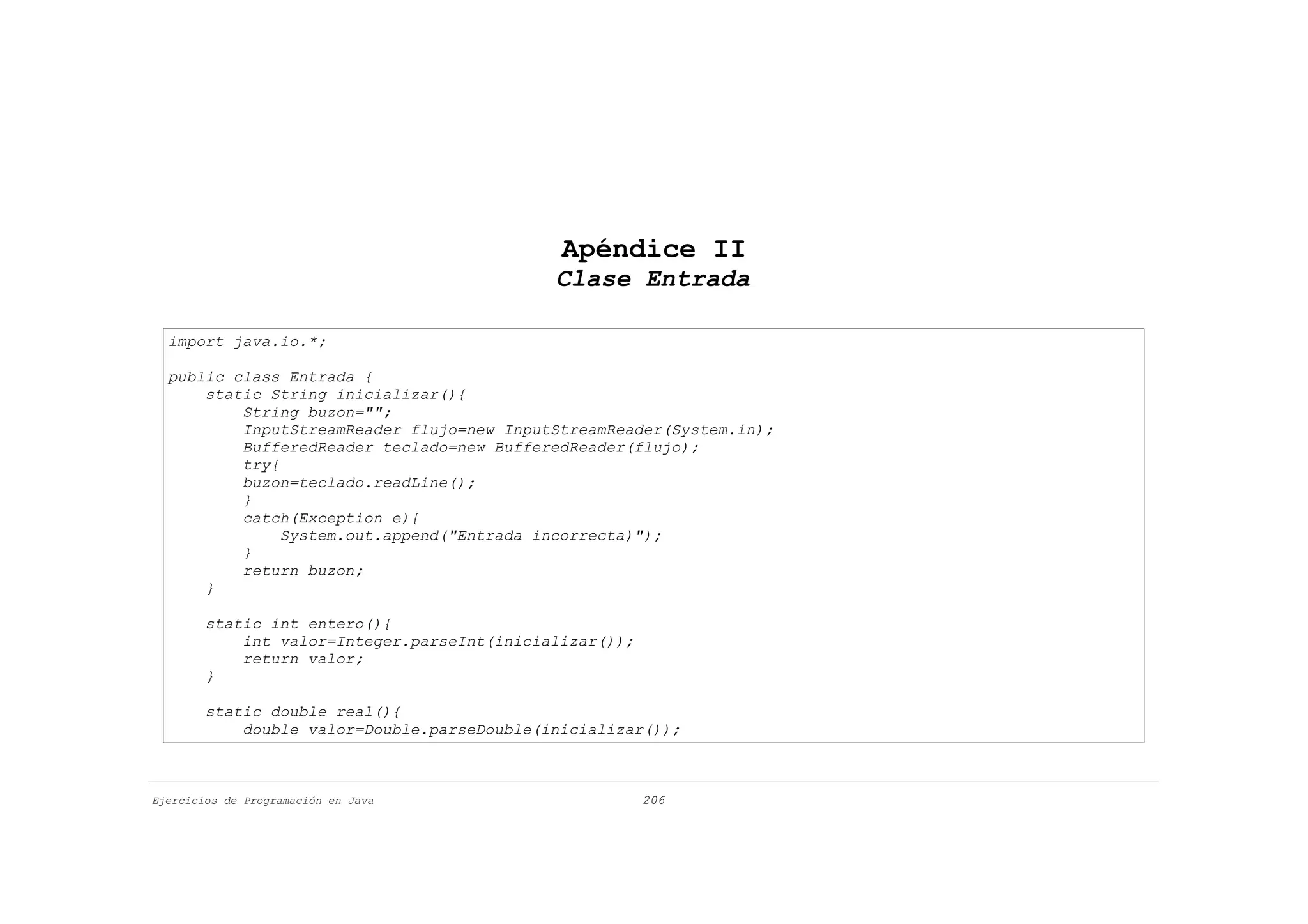 Apéndice II
                                             Clase Entrada

  import java.io.*;

  public class Entrada {
      static String inicializar(){
          String buzon="";
          InputStreamReader flujo=new InputStreamReader(System.in);
          BufferedReader teclado=new BufferedReader(flujo);
          try{
          buzon=teclado.readLine();
          }
          catch(Exception e){
               System.out.append("Entrada incorrecta)");
          }
          return buzon;
      }

        static int entero(){
            int valor=Integer.parseInt(inicializar());
            return valor;
        }

        static double real(){
            double valor=Double.parseDouble(inicializar());



Ejercicios de Programación en Java                       206
 