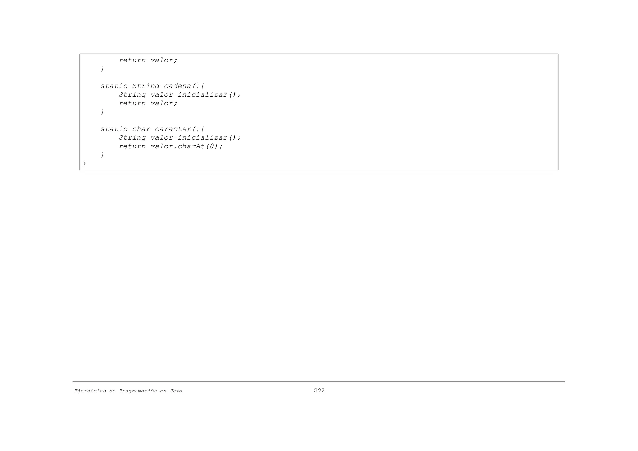 return valor;
        }

        static String cadena(){
            String valor=inicializar();
            return valor;
        }

        static char caracter(){
            String valor=inicializar();
            return valor.charAt(0);
        }
  }




Ejercicios de Programación en Java        207
 