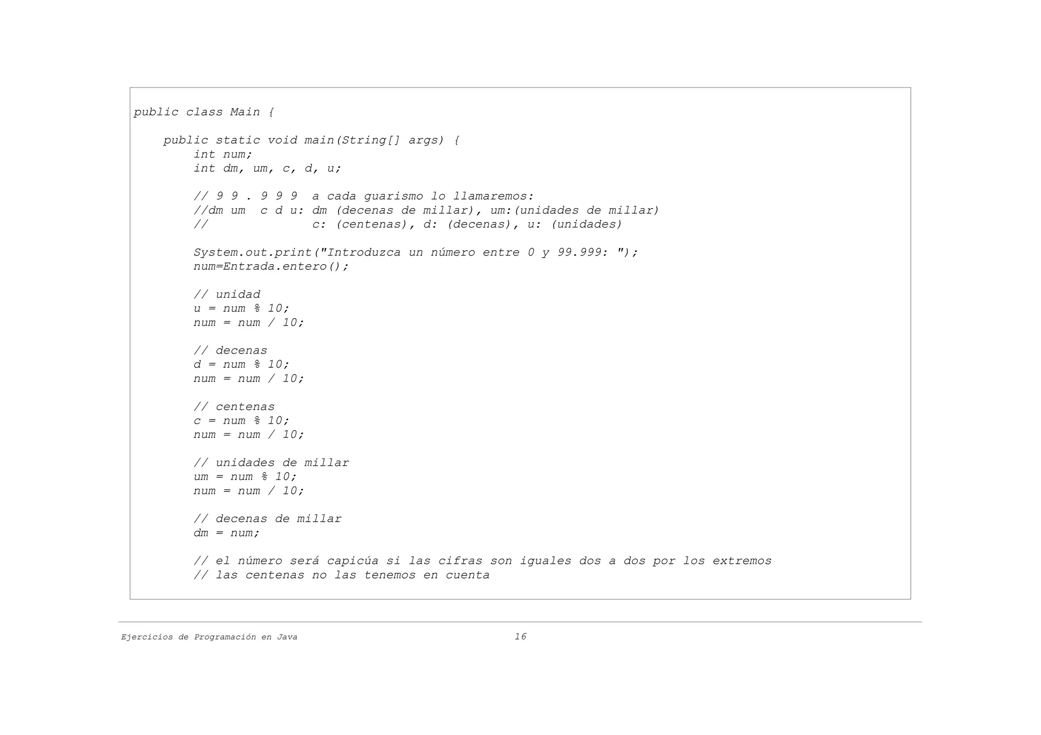 public class Main {

        public static void main(String[] args) {
            int num;
            int dm, um, c, d, u;

             // 9 9 . 9 9 9 a cada guarismo lo llamaremos:
             //dm um c d u: dm (decenas de millar), um:(unidades de millar)
             //             c: (centenas), d: (decenas), u: (unidades)

             System.out.print("Introduzca un número entre 0 y 99.999: ");
             num=Entrada.entero();

             // unidad
             u = num % 10;
             num = num / 10;

             // decenas
             d = num % 10;
             num = num / 10;

             // centenas
             c = num % 10;
             num = num / 10;

             // unidades de millar
             um = num % 10;
             num = num / 10;

             // decenas de millar
             dm = num;

             // el número será capicúa si las cifras son iguales dos a dos por los extremos
             // las centenas no las tenemos en cuenta



Ejercicios de Programación en Java                      16
 