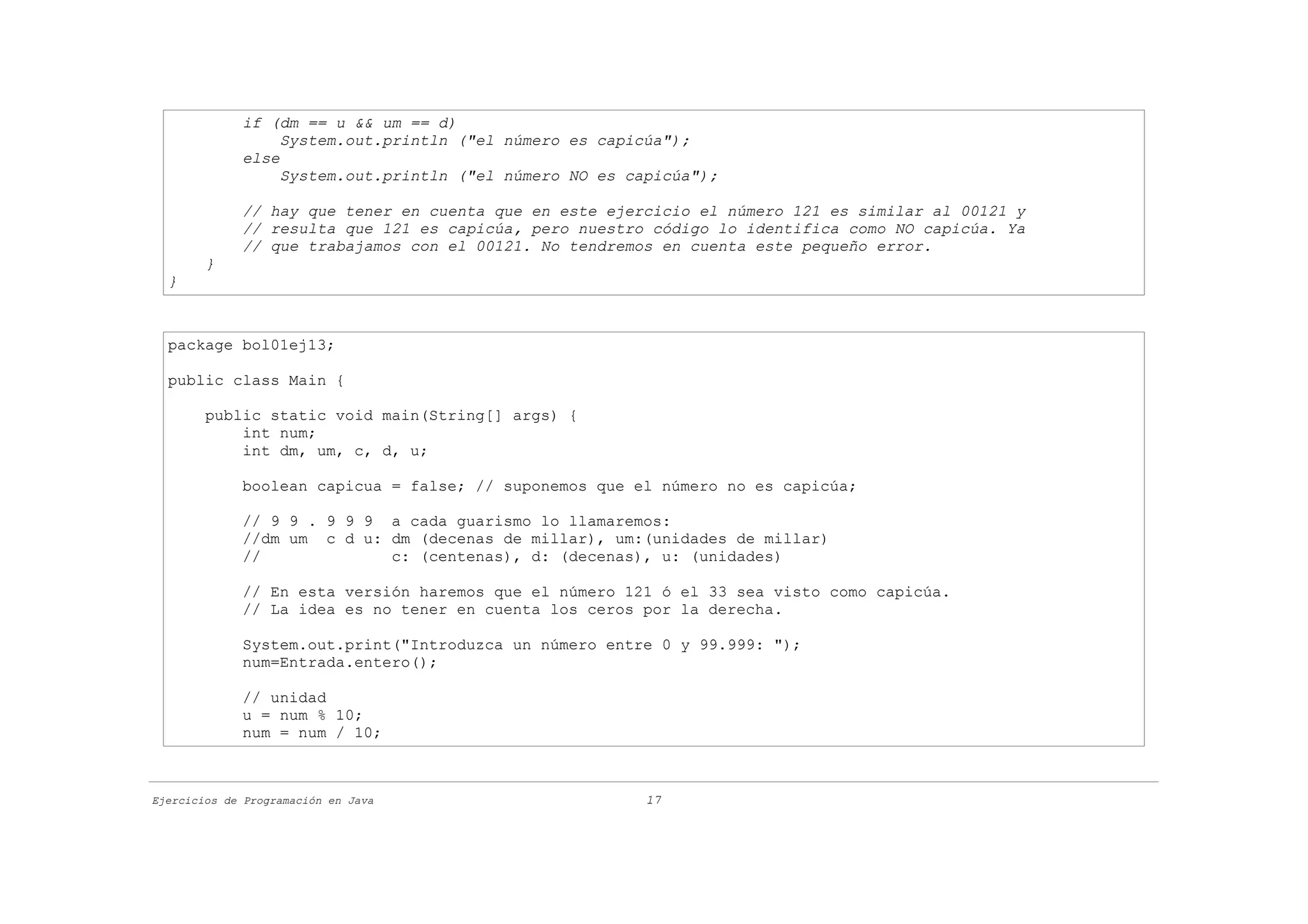 if (dm == u && um == d)
                  System.out.println ("el número es capicúa");
             else
                  System.out.println ("el número NO es capicúa");

             // hay que tener en cuenta que en este ejercicio el número 121 es similar al 00121 y
             // resulta que 121 es capicúa, pero nuestro código lo identifica como NO capicúa. Ya
             // que trabajamos con el 00121. No tendremos en cuenta este pequeño error.
        }
  }



  package bol01ej13;

  public class Main {

        public static void main(String[] args) {
            int num;
            int dm, um, c, d, u;

             boolean capicua = false; // suponemos que el número no es capicúa;

             // 9 9 . 9 9 9 a cada guarismo lo llamaremos:
             //dm um c d u: dm (decenas de millar), um:(unidades de millar)
             //             c: (centenas), d: (decenas), u: (unidades)

             // En esta versión haremos que el número 121 ó el 33 sea visto como capicúa.
             // La idea es no tener en cuenta los ceros por la derecha.

             System.out.print("Introduzca un número entre 0 y 99.999: ");
             num=Entrada.entero();

             // unidad
             u = num % 10;
             num = num / 10;



Ejercicios de Programación en Java                       17
 