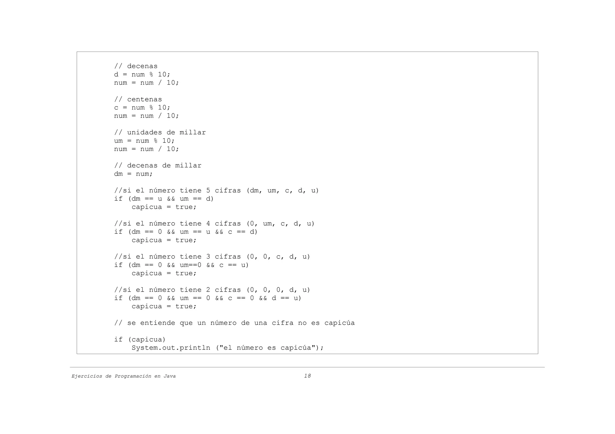 // decenas
             d = num % 10;
             num = num / 10;

             // centenas
             c = num % 10;
             num = num / 10;

             // unidades de millar
             um = num % 10;
             num = num / 10;

             // decenas de millar
             dm = num;

             //si el número tiene 5 cifras (dm, um, c, d, u)
             if (dm == u && um == d)
                 capicua = true;

             //si el número tiene 4 cifras (0, um, c, d, u)
             if (dm == 0 && um == u && c == d)
                 capicua = true;

             //si el número tiene 3 cifras (0, 0, c, d, u)
             if (dm == 0 && um==0 && c == u)
                 capicua = true;

             //si el número tiene 2 cifras (0, 0, 0, d, u)
             if (dm == 0 && um == 0 && c == 0 && d == u)
                 capicua = true;

             // se entiende que un número de una cifra no es capicúa

             if (capicua)
                 System.out.println ("el número es capicúa");


Ejercicios de Programación en Java                      18
 