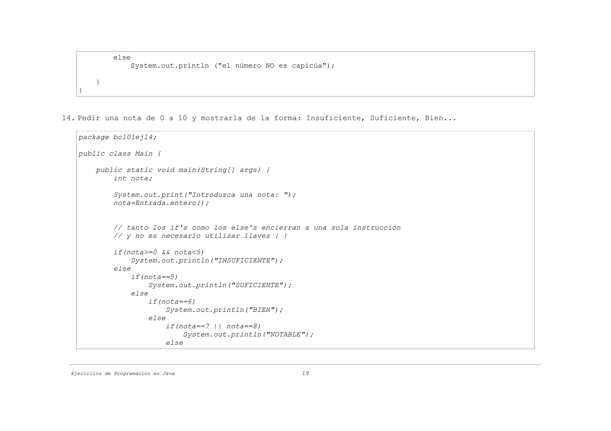 else
                     System.out.println ("el número NO es capicúa");

          }
    }


14. Pedir una nota de 0 a 10 y mostrarla de la forma: Insuficiente, Suficiente, Bien...

    package bol01ej14;

    public class Main {

          public static void main(String[] args) {
              int nota;

               System.out.print("Introduzca una nota: ");
               nota=Entrada.entero();


               // tanto los if's como los else's encierran a una sola instrucción
               // y no es necesario utilizar llaves { }

               if(nota>=0 && nota<5)
                    System.out.println("INSUFICIENTE");
               else
                    if(nota==5)
                         System.out.println("SUFICIENTE");
                    else
                         if(nota==6)
                              System.out.println("BIEN");
                         else
                              if(nota==7 || nota==8)
                                   System.out.println("NOTABLE");
                              else



  Ejercicios de Programación en Java                          19
 