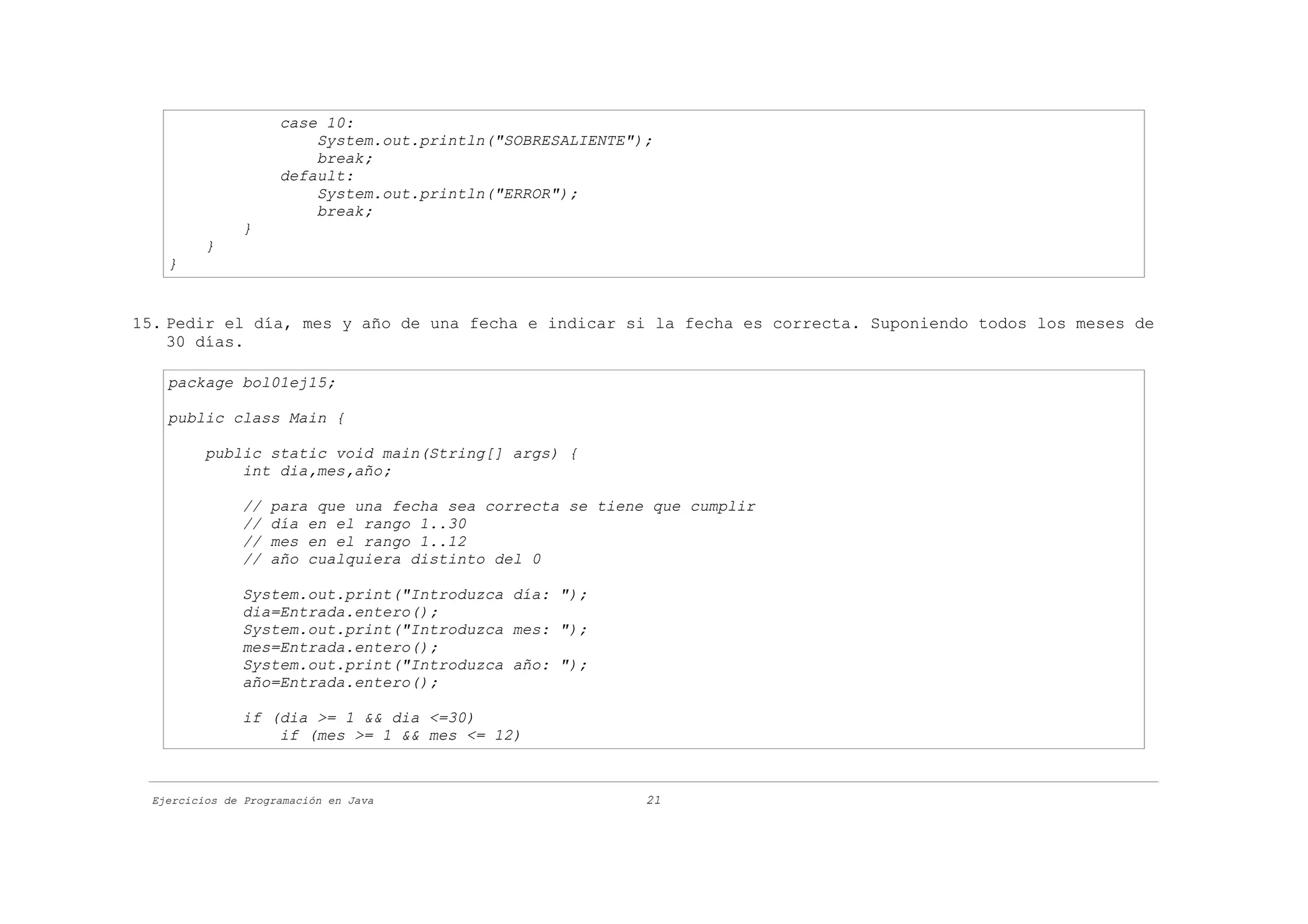 case 10:
                         System.out.println("SOBRESALIENTE");
                         break;
                     default:
                         System.out.println("ERROR");
                         break;
               }
          }
    }


15. Pedir el día, mes y año de una fecha e indicar si la fecha es correcta. Suponiendo todos los meses de
    30 días.

    package bol01ej15;

    public class Main {

          public static void main(String[] args) {
              int dia,mes,año;

               //   para que una fecha sea correcta se tiene que cumplir
               //   día en el rango 1..30
               //   mes en el rango 1..12
               //   año cualquiera distinto del 0

               System.out.print("Introduzca día: ");
               dia=Entrada.entero();
               System.out.print("Introduzca mes: ");
               mes=Entrada.entero();
               System.out.print("Introduzca año: ");
               año=Entrada.entero();

               if (dia >= 1 && dia <=30)
                   if (mes >= 1 && mes <= 12)



  Ejercicios de Programación en Java                        21
 