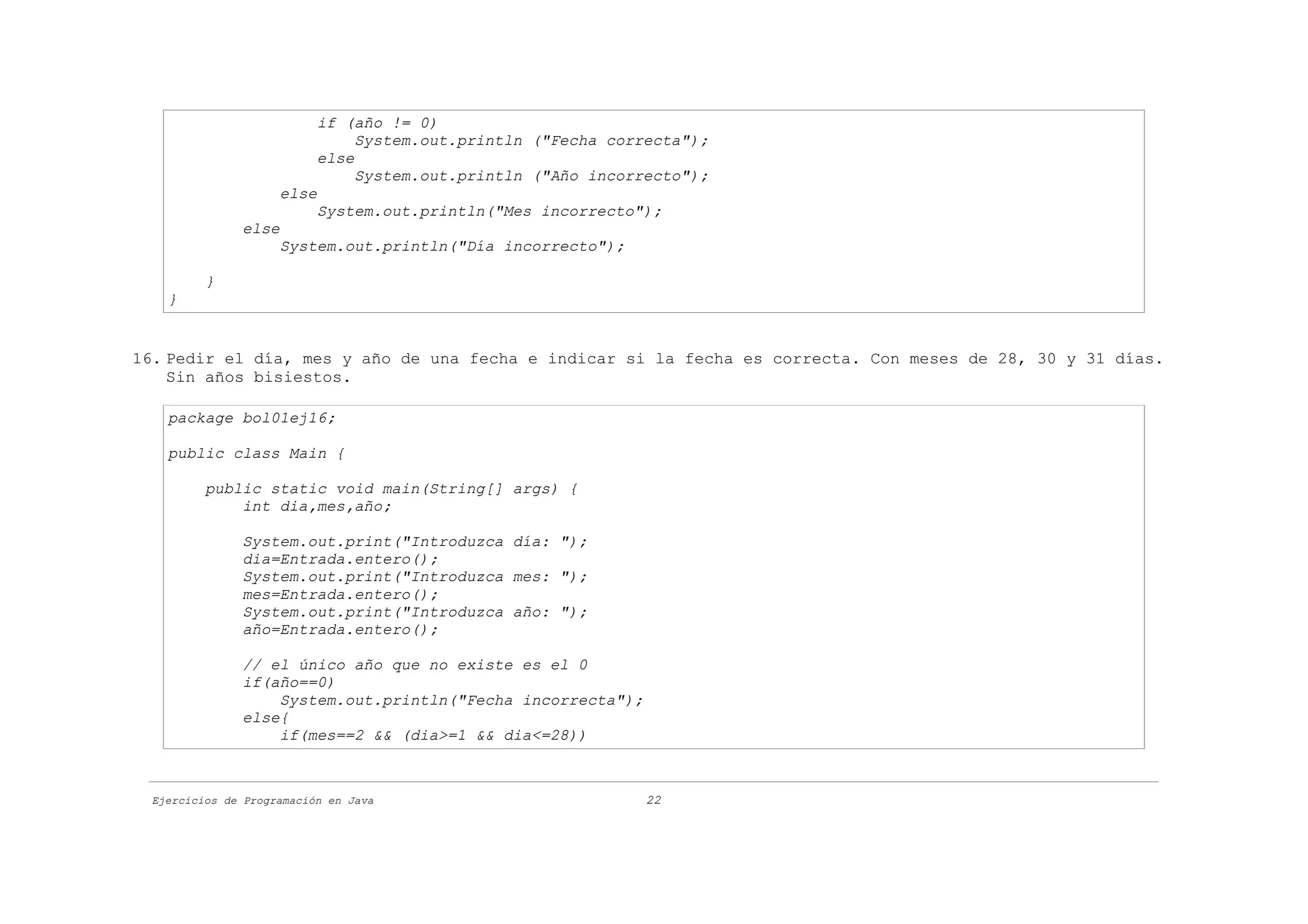 if (año != 0)
                                System.out.println ("Fecha correcta");
                           else
                                System.out.println ("Año incorrecto");
                     else
                           System.out.println("Mes incorrecto");
               else
                     System.out.println("Día incorrecto");

          }
    }


16. Pedir el día, mes y año de una fecha e indicar si la fecha es correcta. Con meses de 28, 30 y 31 días.
    Sin años bisiestos.

    package bol01ej16;

    public class Main {

          public static void main(String[] args) {
              int dia,mes,año;

               System.out.print("Introduzca día: ");
               dia=Entrada.entero();
               System.out.print("Introduzca mes: ");
               mes=Entrada.entero();
               System.out.print("Introduzca año: ");
               año=Entrada.entero();

               // el único año que no existe es el 0
               if(año==0)
                   System.out.println("Fecha incorrecta");
               else{
                   if(mes==2 && (dia>=1 && dia<=28))



  Ejercicios de Programación en Java                           22
 