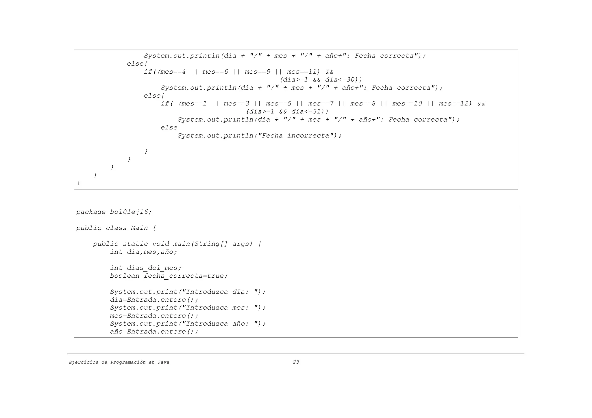 System.out.println(dia + "/" + mes + "/" + año+": Fecha correcta");
                   else{
                       if((mes==4 || mes==6 || mes==9 || mes==11) &&
                                                        (dia>=1 && dia<=30))
                           System.out.println(dia + "/" + mes + "/" + año+": Fecha correcta");
                       else{
                           if( (mes==1 || mes==3 || mes==5 || mes==7 || mes==8 || mes==10 || mes==12) &&
                                                (dia>=1 && dia<=31))
                                System.out.println(dia + "/" + mes + "/" + año+": Fecha correcta");
                           else
                                System.out.println("Fecha incorrecta");

                         }
                   }
             }
        }
  }



  package bol01ej16;

  public class Main {

        public static void main(String[] args) {
            int dia,mes,año;

             int dias_del_mes;
             boolean fecha_correcta=true;

             System.out.print("Introduzca día: ");
             dia=Entrada.entero();
             System.out.print("Introduzca mes: ");
             mes=Entrada.entero();
             System.out.print("Introduzca año: ");
             año=Entrada.entero();



Ejercicios de Programación en Java                        23
 