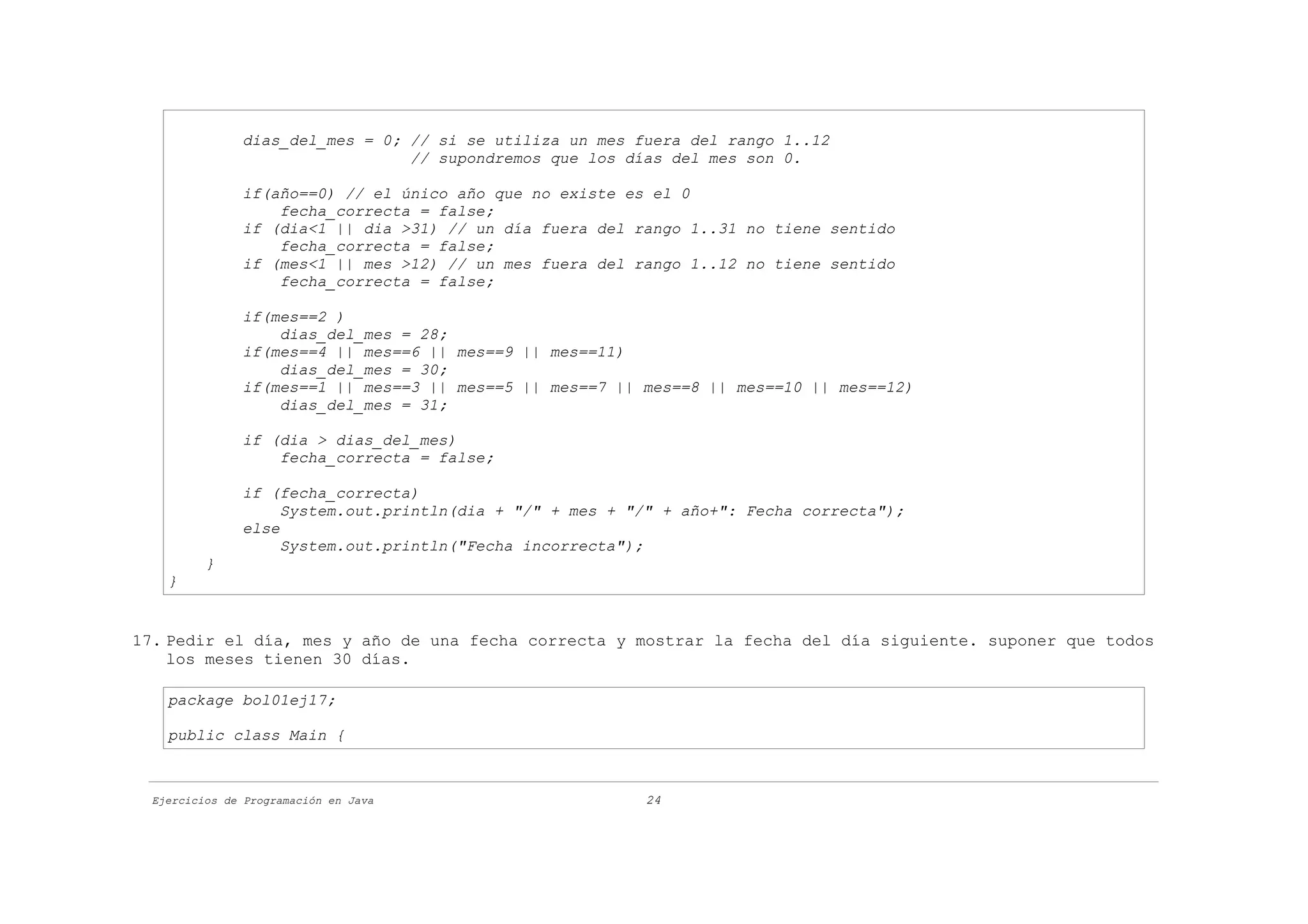 dias_del_mes = 0; // si se utiliza un mes fuera del rango 1..12
                                 // supondremos que los días del mes son 0.

               if(año==0) // el único año que no existe es el 0
                   fecha_correcta = false;
               if (dia<1 || dia >31) // un día fuera del rango 1..31 no tiene sentido
                   fecha_correcta = false;
               if (mes<1 || mes >12) // un mes fuera del rango 1..12 no tiene sentido
                   fecha_correcta = false;

               if(mes==2 )
                   dias_del_mes = 28;
               if(mes==4 || mes==6 || mes==9 || mes==11)
                   dias_del_mes = 30;
               if(mes==1 || mes==3 || mes==5 || mes==7 || mes==8 || mes==10 || mes==12)
                   dias_del_mes = 31;

               if (dia > dias_del_mes)
                   fecha_correcta = false;

               if (fecha_correcta)
                    System.out.println(dia + "/" + mes + "/" + año+": Fecha correcta");
               else
                    System.out.println("Fecha incorrecta");
          }
    }


17. Pedir el día, mes y año de una fecha correcta y mostrar la fecha del día siguiente. suponer que todos
    los meses tienen 30 días.

    package bol01ej17;

    public class Main {



  Ejercicios de Programación en Java                      24
 