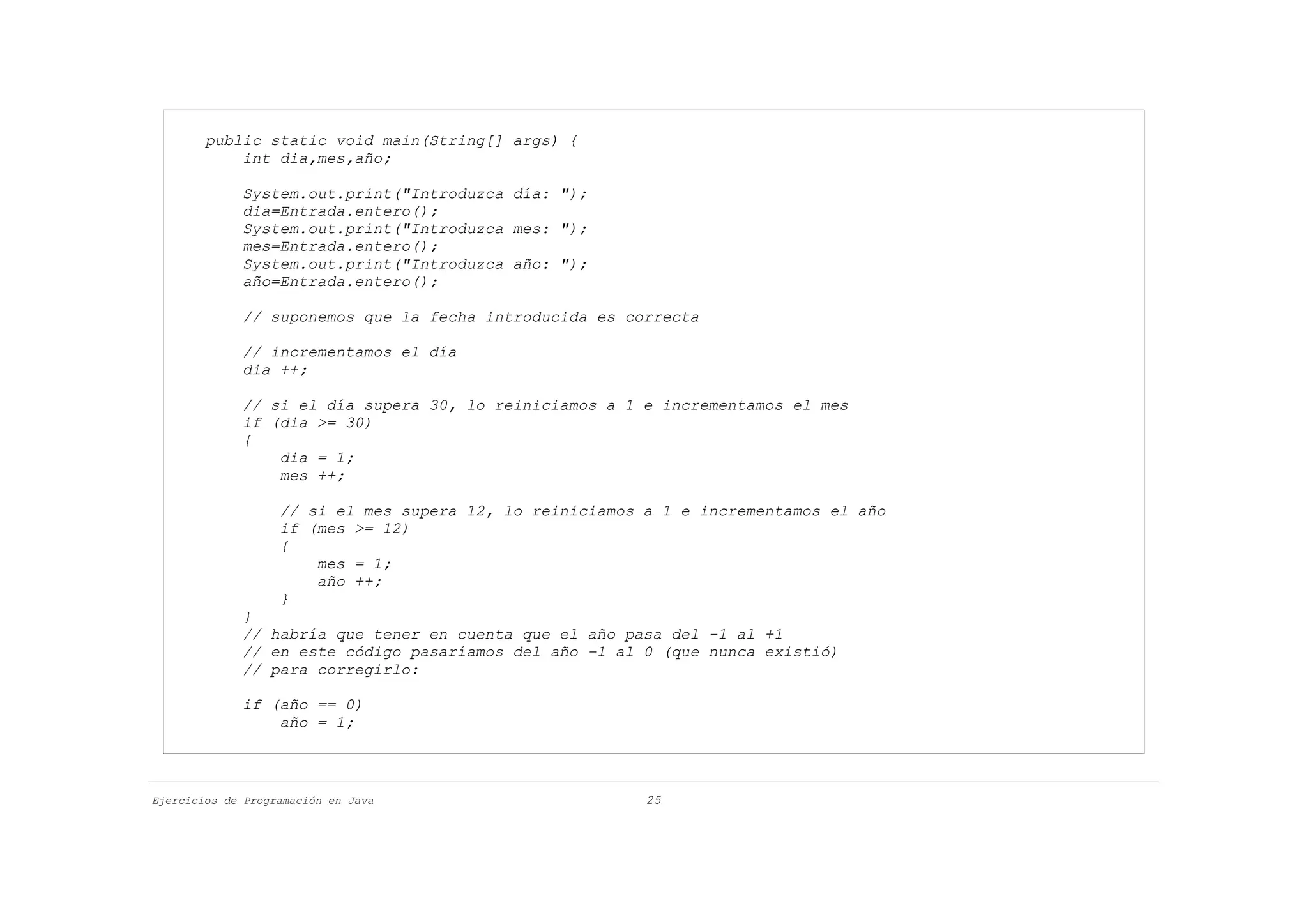 public static void main(String[] args) {
            int dia,mes,año;

             System.out.print("Introduzca día: ");
             dia=Entrada.entero();
             System.out.print("Introduzca mes: ");
             mes=Entrada.entero();
             System.out.print("Introduzca año: ");
             año=Entrada.entero();

             // suponemos que la fecha introducida es correcta

             // incrementamos el día
             dia ++;

             // si el día supera 30, lo reiniciamos a 1 e incrementamos el mes
             if (dia >= 30)
             {
                 dia = 1;
                 mes ++;

                   // si el mes supera 12, lo reiniciamos a 1 e incrementamos el año
                   if (mes >= 12)
                   {
                       mes = 1;
                       año ++;
                   }
             }
             // habría que tener en cuenta que el año pasa del -1 al +1
             // en este código pasaríamos del año -1 al 0 (que nunca existió)
             // para corregirlo:

             if (año == 0)
                 año = 1;



Ejercicios de Programación en Java                        25
 
