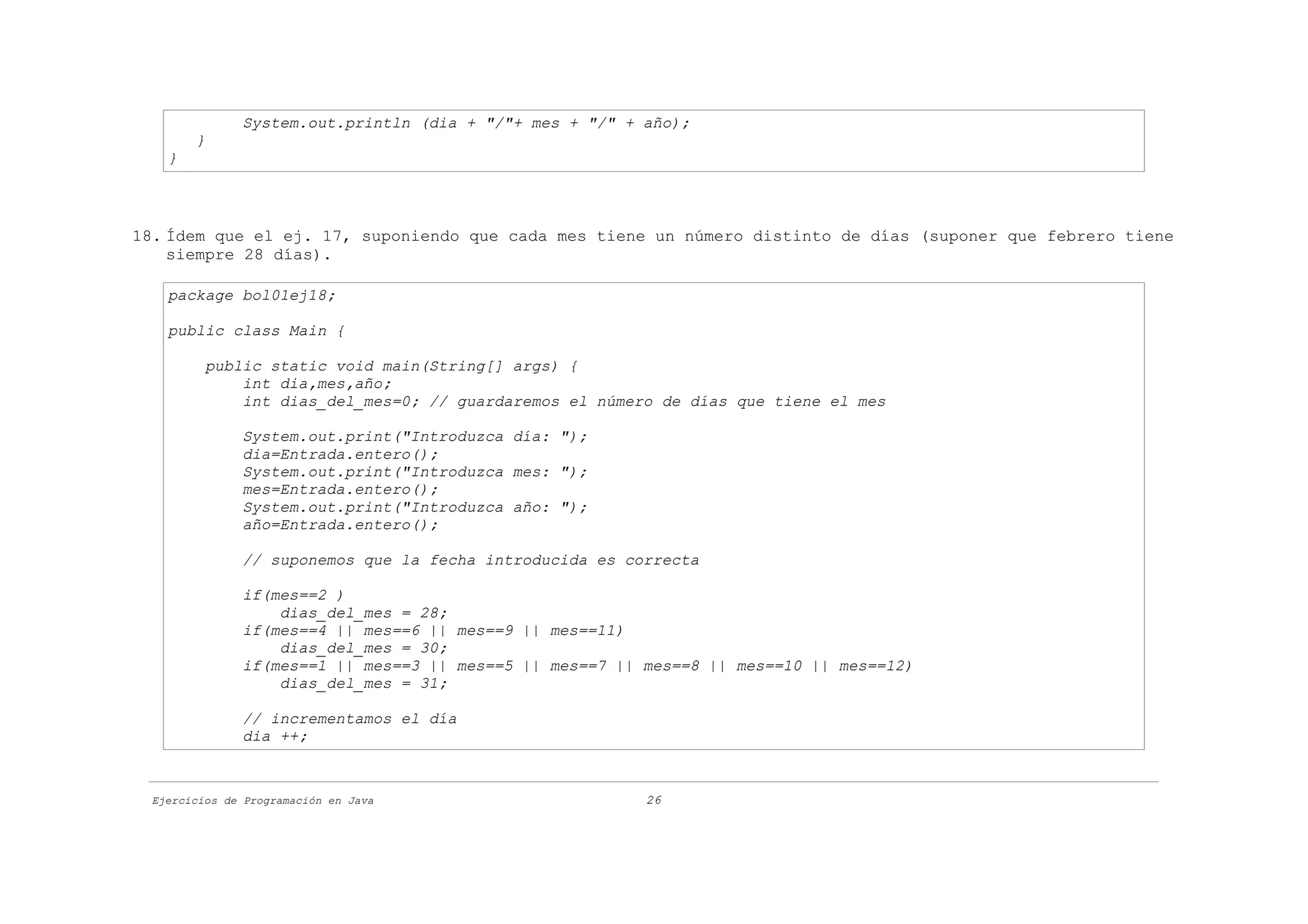 System.out.println (dia + "/"+ mes + "/" + año);
        }
    }




18. Ídem que el ej. 17, suponiendo que cada mes tiene un número distinto de días (suponer que febrero tiene
    siempre 28 días).

    package bol01ej18;

    public class Main {

          public static void main(String[] args) {
              int dia,mes,año;
              int dias_del_mes=0; // guardaremos el número de días que tiene el mes

               System.out.print("Introduzca día: ");
               dia=Entrada.entero();
               System.out.print("Introduzca mes: ");
               mes=Entrada.entero();
               System.out.print("Introduzca año: ");
               año=Entrada.entero();

               // suponemos que la fecha introducida es correcta

               if(mes==2 )
                   dias_del_mes = 28;
               if(mes==4 || mes==6 || mes==9 || mes==11)
                   dias_del_mes = 30;
               if(mes==1 || mes==3 || mes==5 || mes==7 || mes==8 || mes==10 || mes==12)
                   dias_del_mes = 31;

               // incrementamos el día
               dia ++;



  Ejercicios de Programación en Java                      26
 