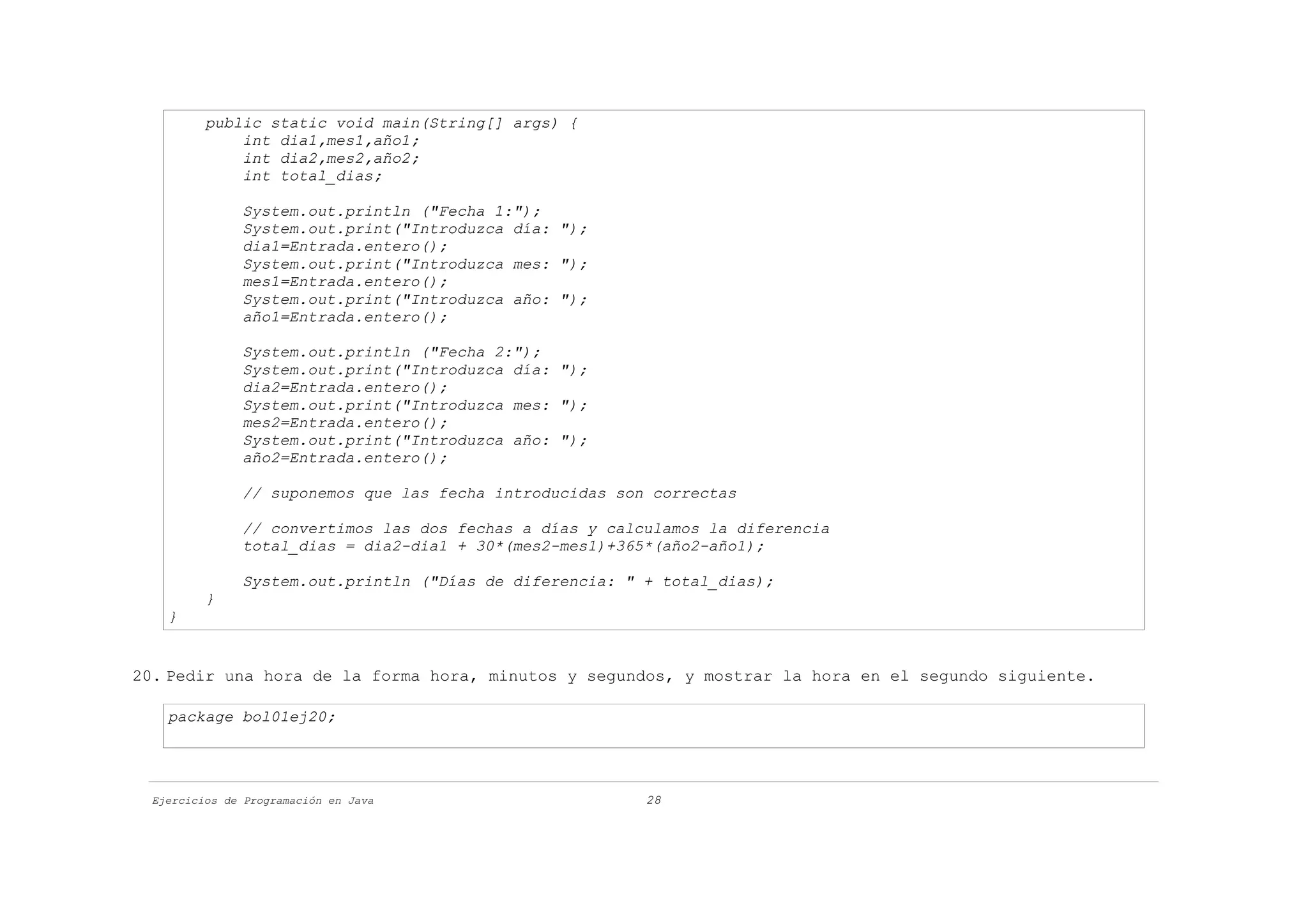 public static void main(String[] args) {
              int dia1,mes1,año1;
              int dia2,mes2,año2;
              int total_dias;

               System.out.println ("Fecha 1:");
               System.out.print("Introduzca día: ");
               dia1=Entrada.entero();
               System.out.print("Introduzca mes: ");
               mes1=Entrada.entero();
               System.out.print("Introduzca año: ");
               año1=Entrada.entero();

               System.out.println ("Fecha 2:");
               System.out.print("Introduzca día: ");
               dia2=Entrada.entero();
               System.out.print("Introduzca mes: ");
               mes2=Entrada.entero();
               System.out.print("Introduzca año: ");
               año2=Entrada.entero();

               // suponemos que las fecha introducidas son correctas

               // convertimos las dos fechas a días y calculamos la diferencia
               total_dias = dia2-dia1 + 30*(mes2-mes1)+365*(año2-año1);

               System.out.println ("Días de diferencia: " + total_dias);
          }
    }


20. Pedir una hora de la forma hora, minutos y segundos, y mostrar la hora en el segundo siguiente.

    package bol01ej20;




  Ejercicios de Programación en Java                      28
 