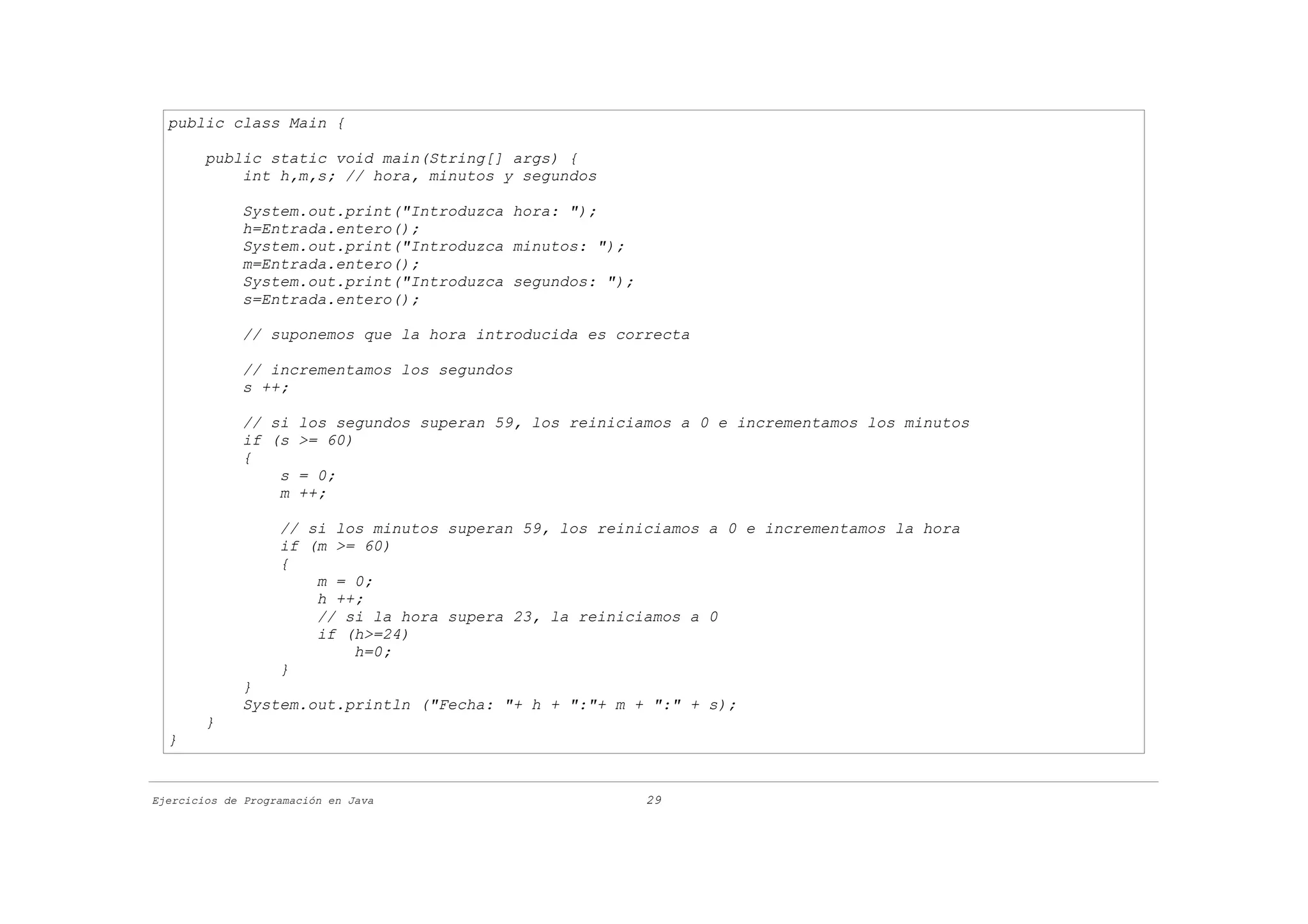public class Main {

        public static void main(String[] args) {
            int h,m,s; // hora, minutos y segundos

             System.out.print("Introduzca hora: ");
             h=Entrada.entero();
             System.out.print("Introduzca minutos: ");
             m=Entrada.entero();
             System.out.print("Introduzca segundos: ");
             s=Entrada.entero();

             // suponemos que la hora introducida es correcta

             // incrementamos los segundos
             s ++;

             // si los segundos superan 59, los reiniciamos a 0 e incrementamos los minutos
             if (s >= 60)
             {
                 s = 0;
                 m ++;

                   // si los minutos superan 59, los reiniciamos a 0 e incrementamos la hora
                   if (m >= 60)
                   {
                       m = 0;
                       h ++;
                       // si la hora supera 23, la reiniciamos a 0
                       if (h>=24)
                           h=0;
                   }
             }
             System.out.println ("Fecha: "+ h + ":"+ m + ":" + s);
        }
  }


Ejercicios de Programación en Java                        29
 