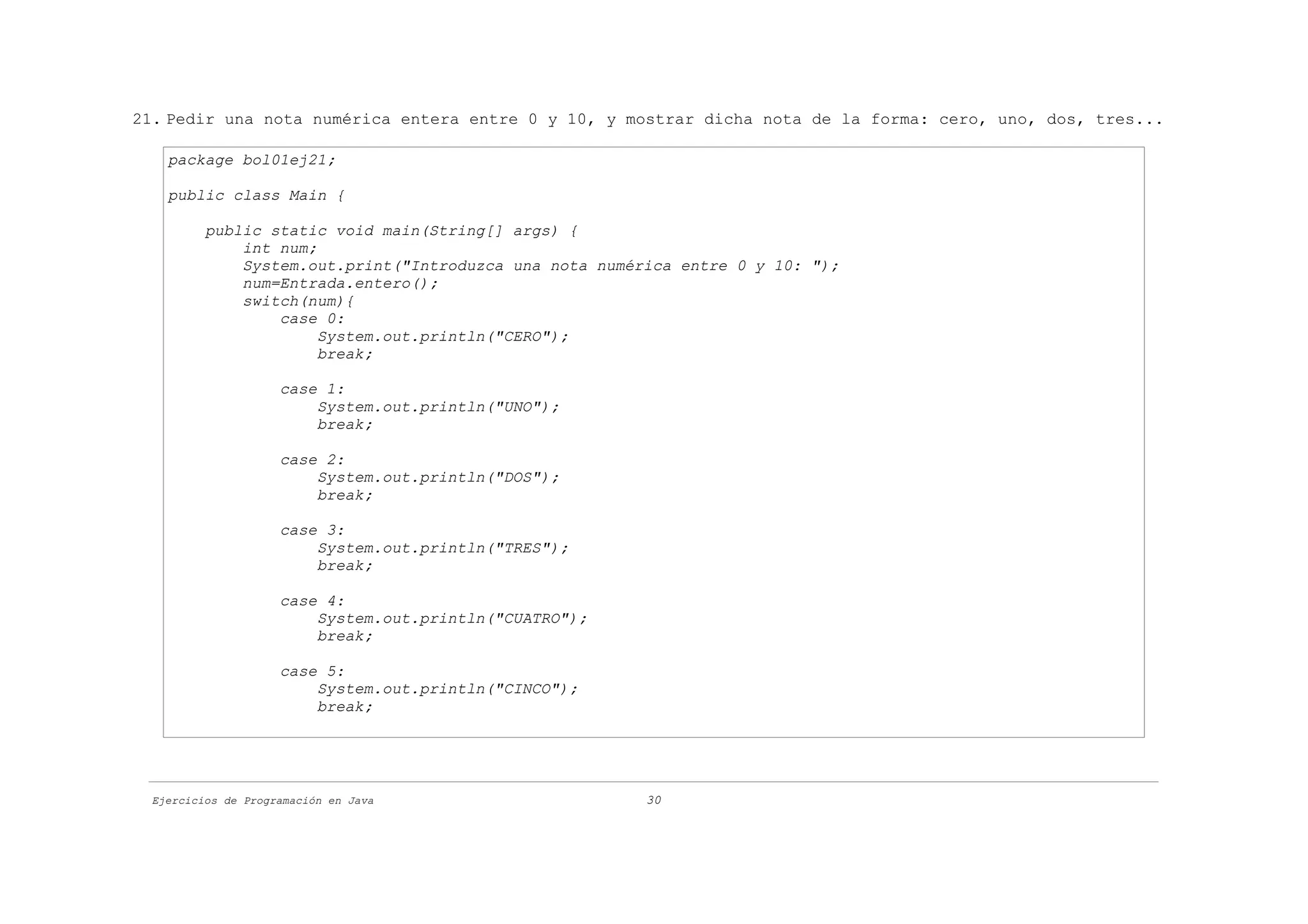 21. Pedir una nota numérica entera entre 0 y 10, y mostrar dicha nota de la forma: cero, uno, dos, tres...

    package bol01ej21;

    public class Main {

          public static void main(String[] args) {
              int num;
              System.out.print("Introduzca una nota numérica entre 0 y 10: ");
              num=Entrada.entero();
              switch(num){
                  case 0:
                       System.out.println("CERO");
                       break;

                     case 1:
                         System.out.println("UNO");
                         break;

                     case 2:
                         System.out.println("DOS");
                         break;

                     case 3:
                         System.out.println("TRES");
                         break;

                     case 4:
                         System.out.println("CUATRO");
                         break;

                     case 5:
                         System.out.println("CINCO");
                         break;




  Ejercicios de Programación en Java                     30
 