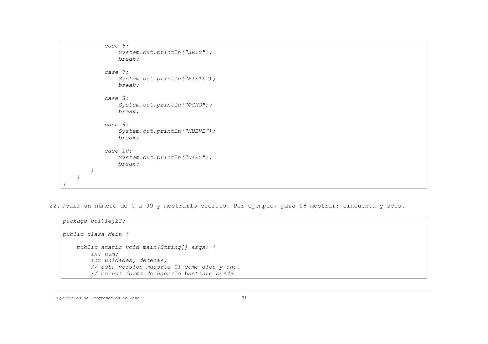 case 6:
                         System.out.println("SEIS");
                         break;

                     case 7:
                         System.out.println("SIETE");
                         break;

                     case 8:
                         System.out.println("OCHO");
                         break;

                     case 9:
                         System.out.println("NUEVE");
                         break;

                     case 10:
                         System.out.println("DIEZ");
                         break;
               }
          }
    }


22. Pedir un número de 0 a 99 y mostrarlo escrito. Por ejemplo, para 56 mostrar: cincuenta y seis.

    package bol01ej22;

    public class Main {

          public static void main(String[] args) {
              int num;
              int unidades, decenas;
              // esta versión muesrta 11 como diez y uno.
              // es una forma de hacerlo bastante burda.



  Ejercicios de Programación en Java                        31
 