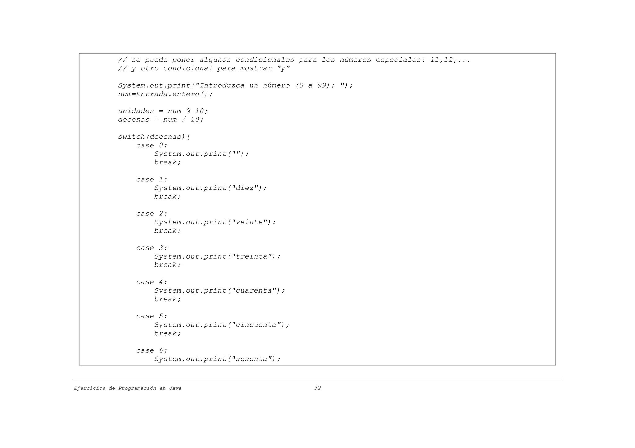 // se puede poner algunos condicionales para los números especiales: 11,12,...
             // y otro condicional para mostrar "y"

             System.out.print("Introduzca un número (0 a 99): ");
             num=Entrada.entero();

             unidades = num % 10;
             decenas = num / 10;

             switch(decenas){
                 case 0:
                     System.out.print("");
                     break;

                   case 1:
                       System.out.print("diez");
                       break;

                   case 2:
                       System.out.print("veinte");
                       break;

                   case 3:
                       System.out.print("treinta");
                       break;

                   case 4:
                       System.out.print("cuarenta");
                       break;

                   case 5:
                       System.out.print("cincuenta");
                       break;

                   case 6:
                       System.out.print("sesenta");


Ejercicios de Programación en Java                      32
 