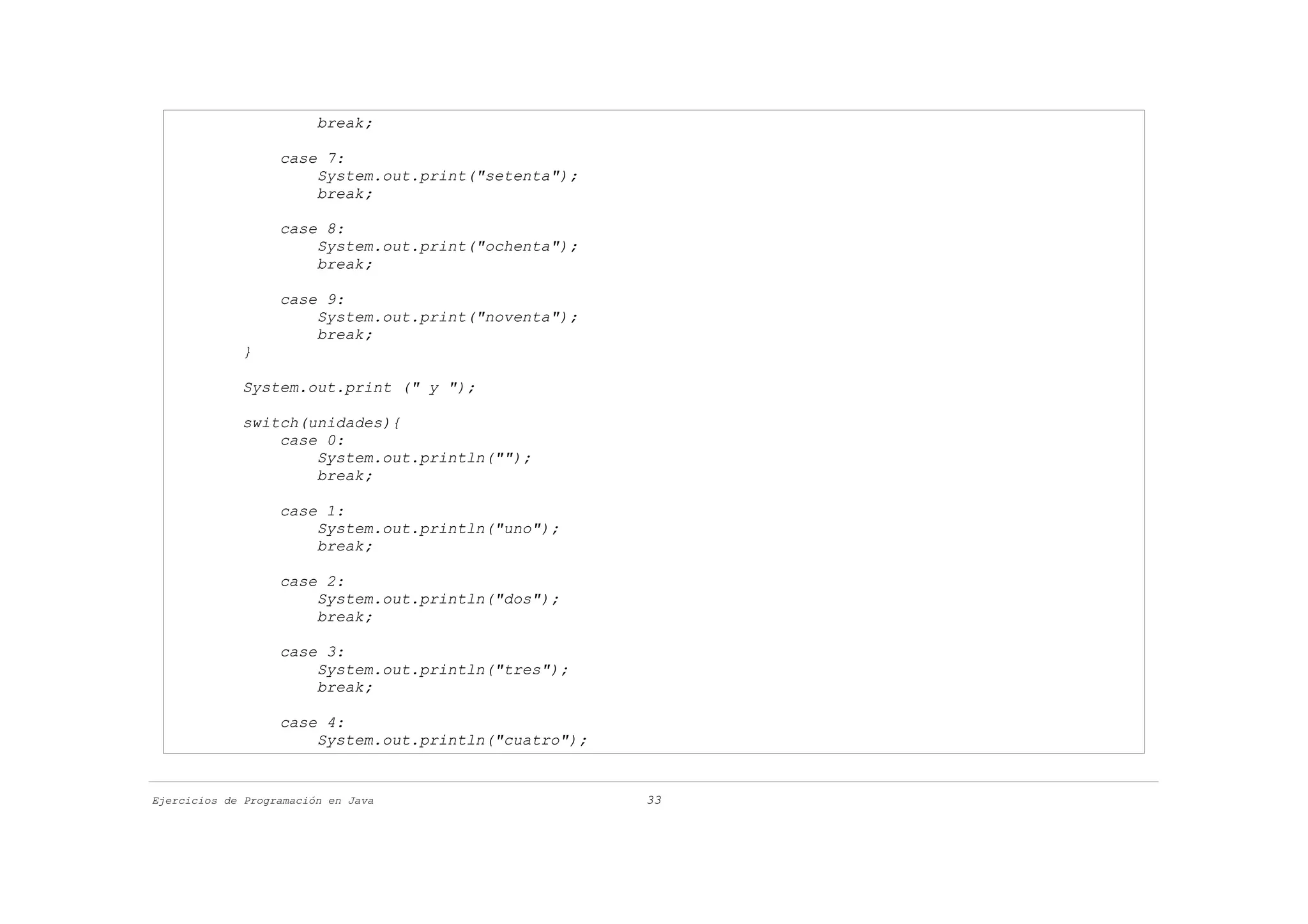 break;

                   case 7:
                       System.out.print("setenta");
                       break;

                   case 8:
                       System.out.print("ochenta");
                       break;

                   case 9:
                       System.out.print("noventa");
                       break;
             }

             System.out.print (" y ");

             switch(unidades){
                 case 0:
                     System.out.println("");
                     break;

                   case 1:
                       System.out.println("uno");
                       break;

                   case 2:
                       System.out.println("dos");
                       break;

                   case 3:
                       System.out.println("tres");
                       break;

                   case 4:
                       System.out.println("cuatro");


Ejercicios de Programación en Java                     33
 