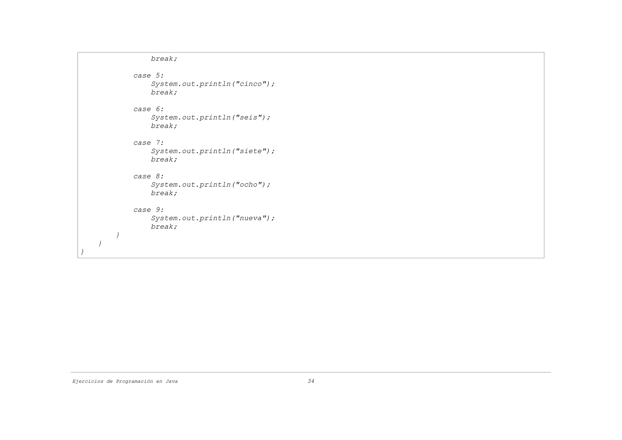 break;

                   case 5:
                       System.out.println("cinco");
                       break;

                   case 6:
                       System.out.println("seis");
                       break;

                   case 7:
                       System.out.println("siete");
                       break;

                   case 8:
                       System.out.println("ocho");
                       break;

                   case 9:
                       System.out.println("nueva");
                       break;
             }
        }
  }




Ejercicios de Programación en Java                    34
 