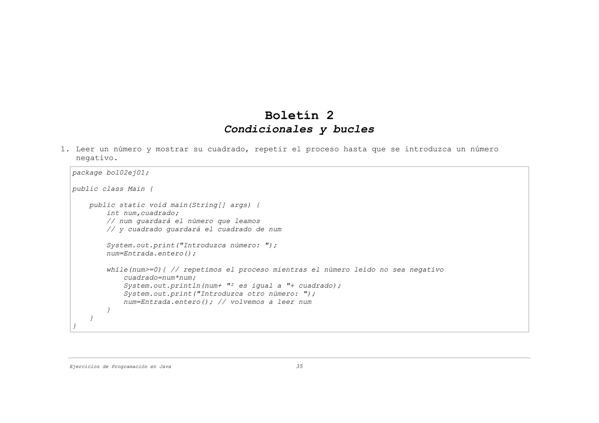 Boletín 2
                                        Condicionales y bucles
1. Leer un número y mostrar su cuadrado, repetir el proceso hasta que se introduzca un número
   negativo.
  package bol02ej01;

  public class Main {

       public static void main(String[] args) {
           int num,cuadrado;
           // num guardará el número que leamos
           // y cuadrado guardará el cuadrado de num

             System.out.print("Introduzca número: ");
             num=Entrada.entero();

             while(num>=0){ // repetimos el proceso mientras el número leído no sea negativo
                 cuadrado=num*num;
                 System.out.println(num+ "² es igual a "+ cuadrado);
                 System.out.print("Introduzca otro número: ");
                 num=Entrada.entero(); // volvemos a leer num
             }
       }
  }




 Ejercicios de Programación en Java                      35
 