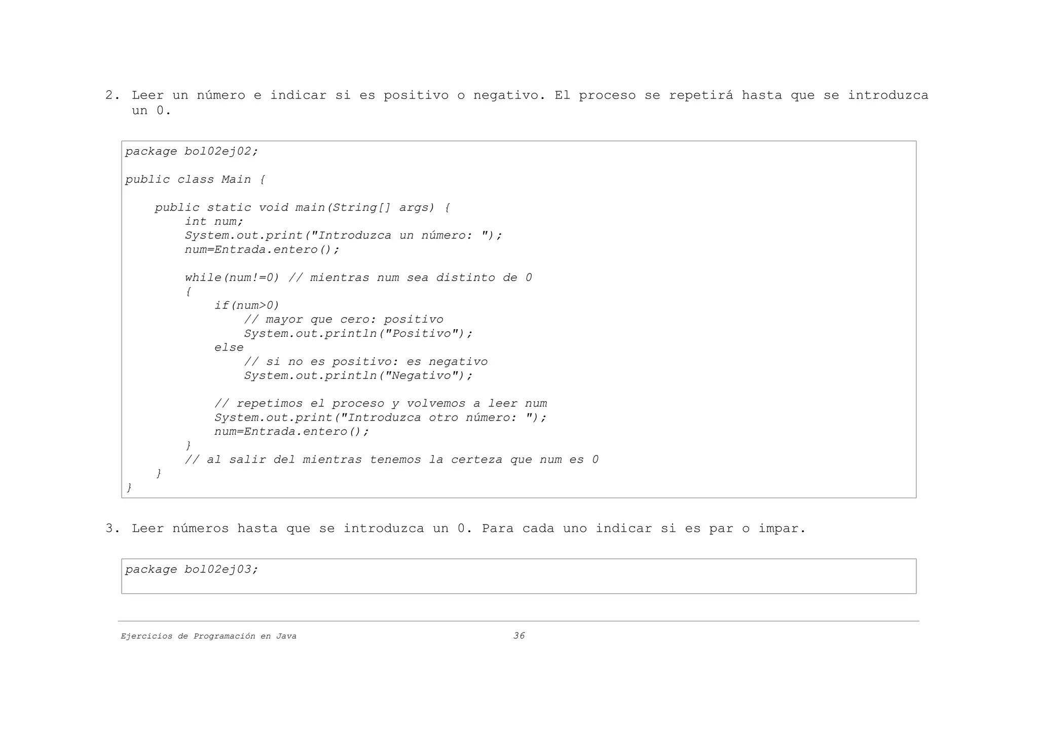 2. Leer un número e indicar si es positivo o negativo. El proceso se repetirá hasta que se introduzca
   un 0.

  package bol02ej02;

  public class Main {

       public static void main(String[] args) {
           int num;
           System.out.print("Introduzca un número: ");
           num=Entrada.entero();

             while(num!=0) // mientras num sea distinto de 0
             {
                 if(num>0)
                      // mayor que cero: positivo
                      System.out.println("Positivo");
                 else
                      // si no es positivo: es negativo
                      System.out.println("Negativo");

                   // repetimos el proceso y volvemos a leer num
                   System.out.print("Introduzca otro número: ");
                   num=Entrada.entero();
             }
             // al salir del mientras tenemos la certeza que num es 0
       }
  }


3. Leer números hasta que se introduzca un 0. Para cada uno indicar si es par o impar.

  package bol02ej03;




 Ejercicios de Programación en Java                        36
 
