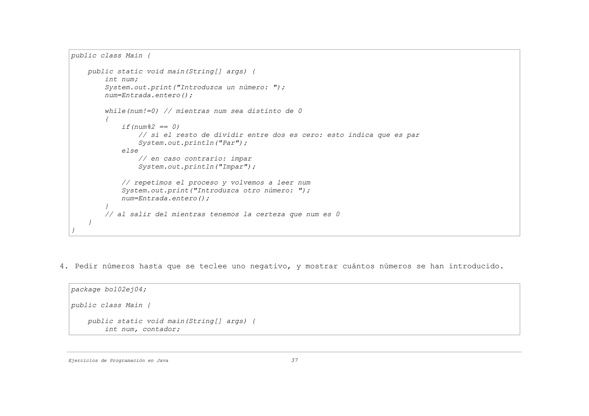 public class Main {

       public static void main(String[] args) {
           int num;
           System.out.print("Introduzca un número: ");
           num=Entrada.entero();

             while(num!=0) // mientras num sea distinto de 0
             {
                 if(num%2 == 0)
                      // si el resto de dividir entre dos es cero: esto indica que es par
                      System.out.println("Par");
                 else
                      // en caso contrario: impar
                      System.out.println("Impar");

                   // repetimos el proceso y volvemos a leer num
                   System.out.print("Introduzca otro número: ");
                   num=Entrada.entero();
             }
             // al salir del mientras tenemos la certeza que num es 0
       }
  }




4. Pedir números hasta que se teclee uno negativo, y mostrar cuántos números se han introducido.

  package bol02ej04;

  public class Main {

       public static void main(String[] args) {
           int num, contador;



 Ejercicios de Programación en Java                        37
 