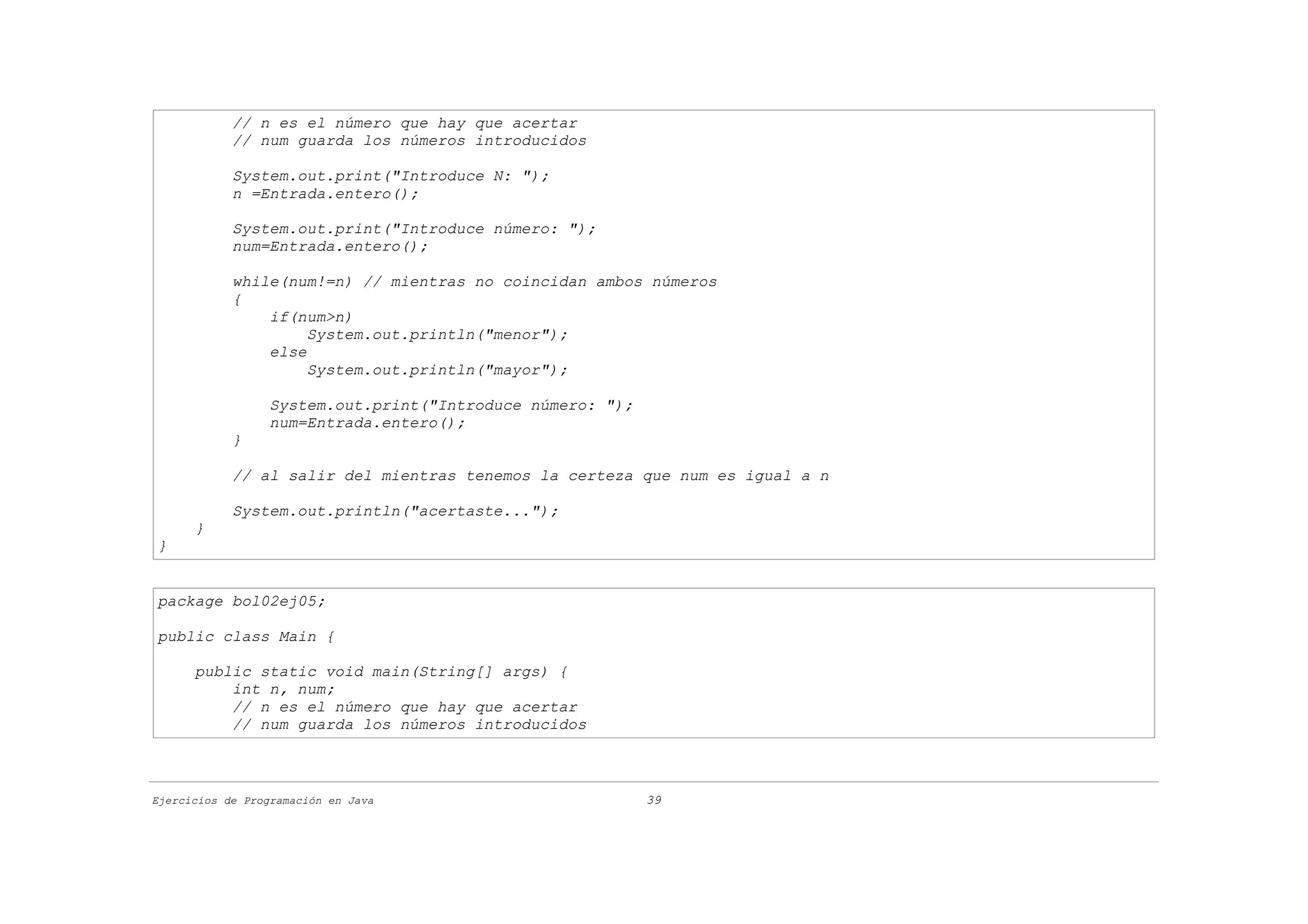 // n es el número que hay que acertar
            // num guarda los números introducidos

            System.out.print("Introduce N: ");
            n =Entrada.entero();

            System.out.print("Introduce número: ");
            num=Entrada.entero();

            while(num!=n) // mientras no coincidan ambos números
            {
                if(num>n)
                     System.out.println("menor");
                else
                     System.out.println("mayor");

                  System.out.print("Introduce número: ");
                  num=Entrada.entero();
            }

            // al salir del mientras tenemos la certeza que num es igual a n

            System.out.println("acertaste...");
      }
}


package bol02ej05;

public class Main {

      public static void main(String[] args) {
          int n, num;
          // n es el número que hay que acertar
          // num guarda los números introducidos



Ejercicios de Programación en Java                          39
 
