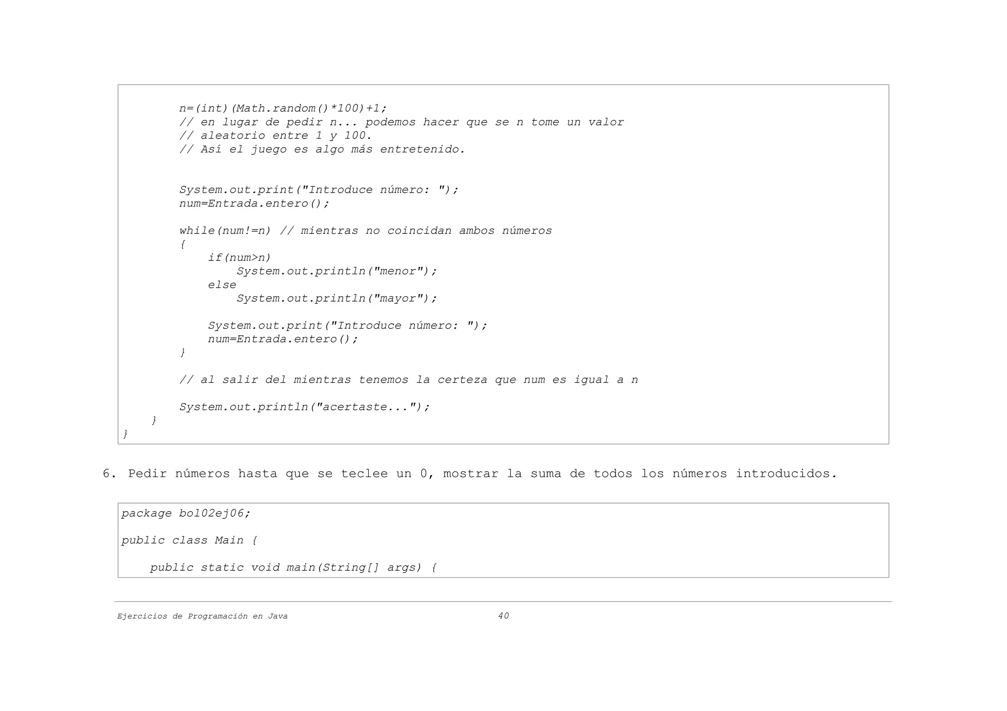 n=(int)(Math.random()*100)+1;
             // en lugar de pedir n... podemos hacer que se n tome un valor
             // aleatorio entre 1 y 100.
             // Así el juego es algo más entretenido.


             System.out.print("Introduce número: ");
             num=Entrada.entero();

             while(num!=n) // mientras no coincidan ambos números
             {
                 if(num>n)
                      System.out.println("menor");
                 else
                      System.out.println("mayor");

                   System.out.print("Introduce número: ");
                   num=Entrada.entero();
             }

             // al salir del mientras tenemos la certeza que num es igual a n

             System.out.println("acertaste...");
       }
  }


6. Pedir números hasta que se teclee un 0, mostrar la suma de todos los números introducidos.

  package bol02ej06;

  public class Main {

       public static void main(String[] args) {


 Ejercicios de Programación en Java                          40
 