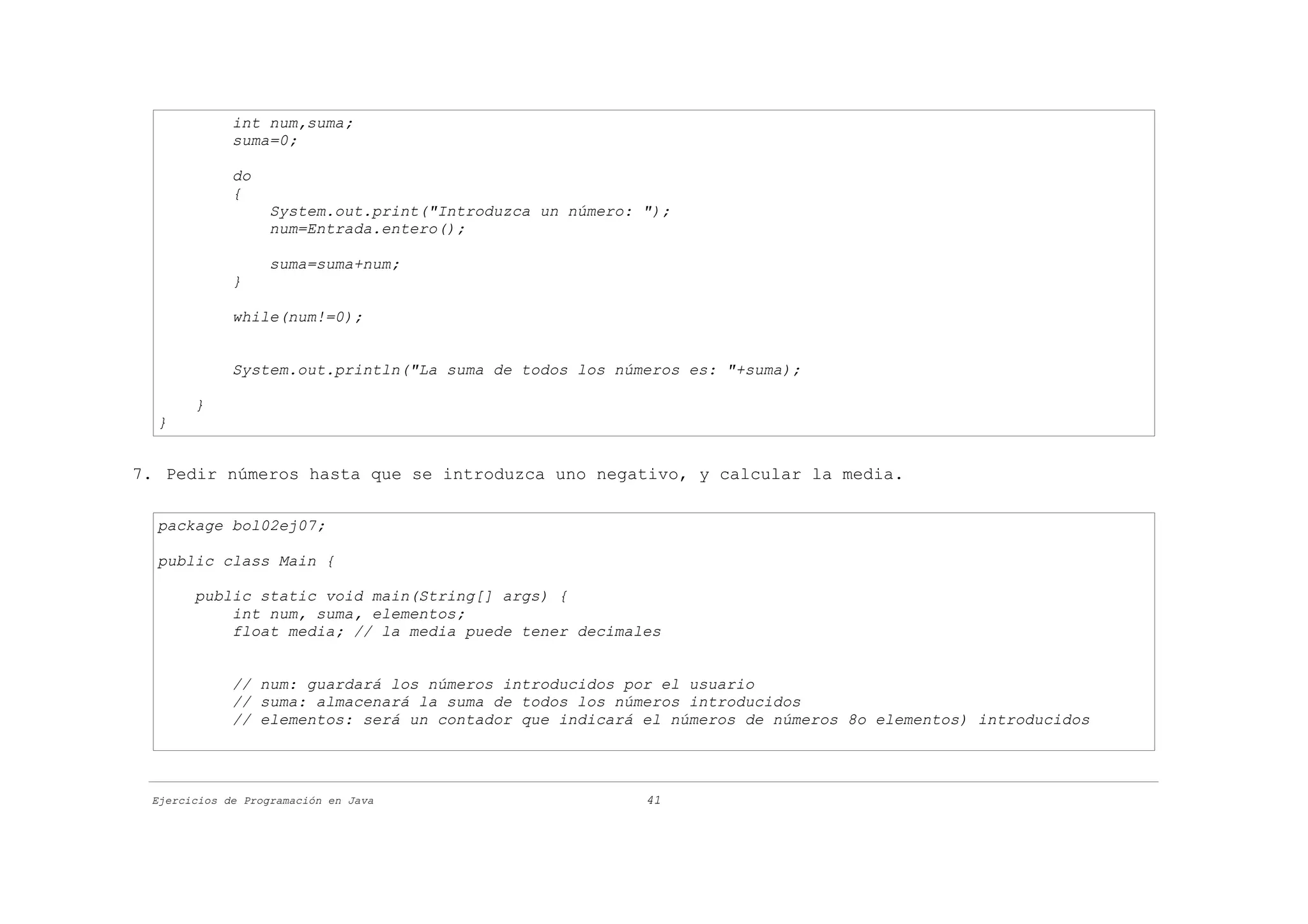 int num,suma;
             suma=0;

             do
             {
                   System.out.print("Introduzca un número: ");
                   num=Entrada.entero();

                   suma=suma+num;
             }

             while(num!=0);


             System.out.println("La suma de todos los números es: "+suma);

       }
  }


7. Pedir números hasta que se introduzca uno negativo, y calcular la media.

  package bol02ej07;

  public class Main {

       public static void main(String[] args) {
           int num, suma, elementos;
           float media; // la media puede tener decimales


             // num: guardará los números introducidos por el usuario
             // suma: almacenará la suma de todos los números introducidos
             // elementos: será un contador que indicará el números de números 8o elementos) introducidos




 Ejercicios de Programación en Java                        41
 