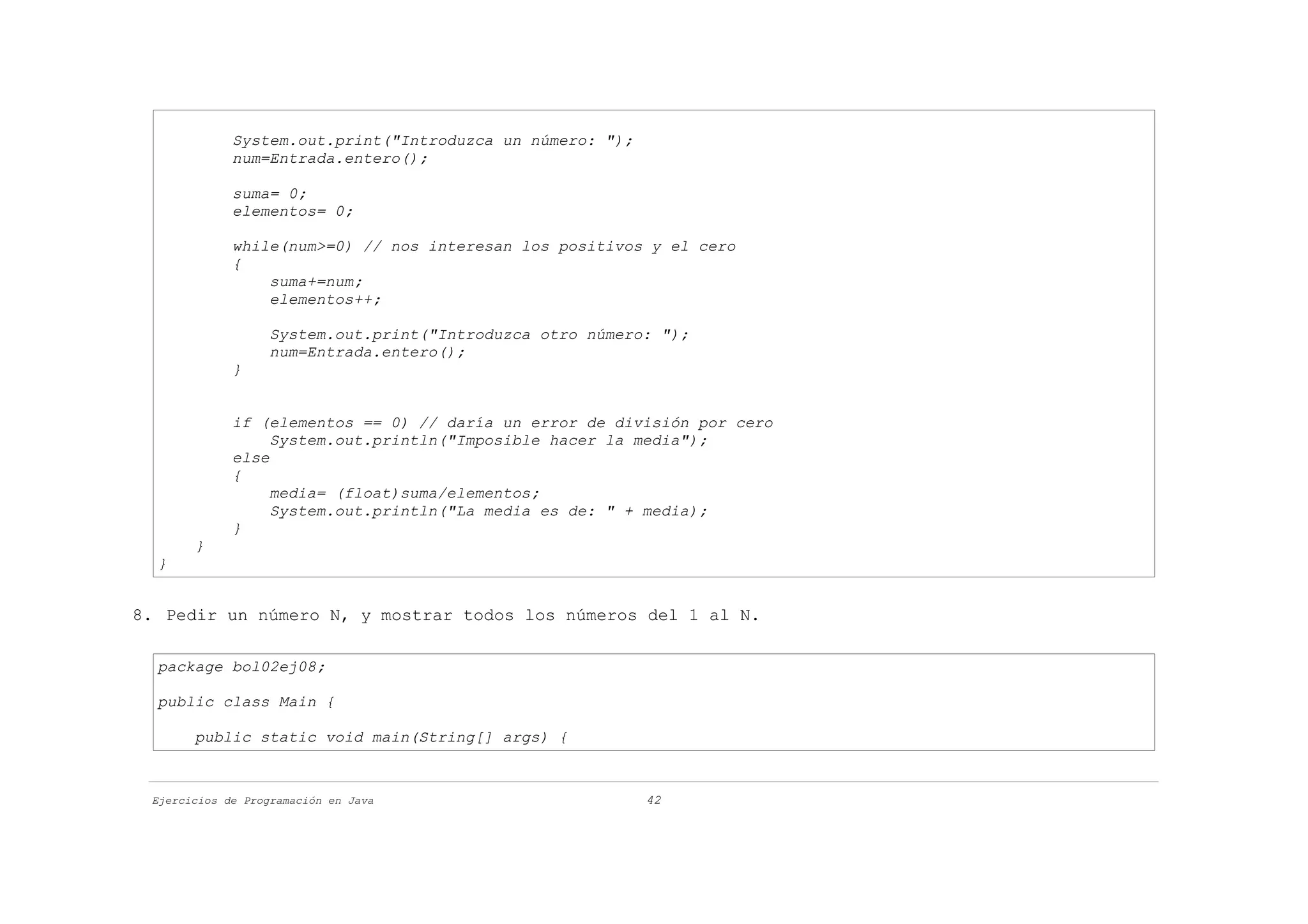 System.out.print("Introduzca un número: ");
             num=Entrada.entero();

             suma= 0;
             elementos= 0;

             while(num>=0) // nos interesan los positivos y el cero
             {
                 suma+=num;
                 elementos++;

                   System.out.print("Introduzca otro número: ");
                   num=Entrada.entero();
             }


             if (elementos == 0) // daría un error de división por cero
                  System.out.println("Imposible hacer la media");
             else
             {
                  media= (float)suma/elementos;
                  System.out.println("La media es de: " + media);
             }
       }
  }


8. Pedir un número N, y mostrar todos los números del 1 al N.

  package bol02ej08;

  public class Main {

       public static void main(String[] args) {


 Ejercicios de Programación en Java                        42
 