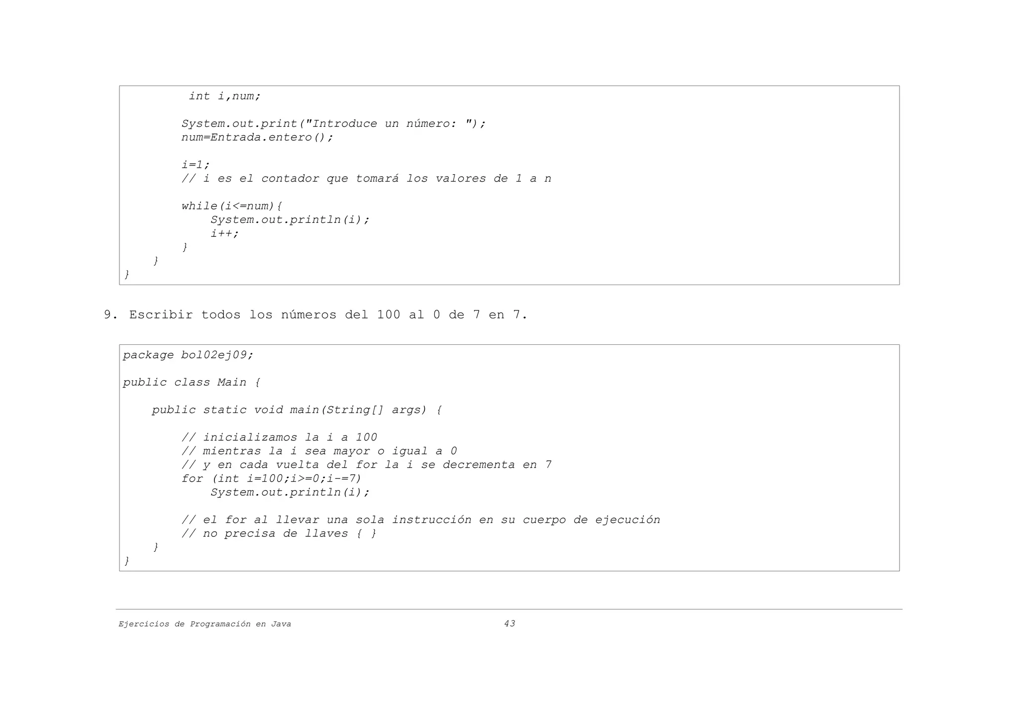 int i,num;

             System.out.print("Introduce un número: ");
             num=Entrada.entero();

             i=1;
             // i es el contador que tomará los valores de 1 a n

             while(i<=num){
                 System.out.println(i);
                 i++;
             }
       }
  }


9. Escribir todos los números del 100 al 0 de 7 en 7.

  package bol02ej09;

  public class Main {

       public static void main(String[] args) {

             // inicializamos la i a 100
             // mientras la i sea mayor o igual a 0
             // y en cada vuelta del for la i se decrementa en 7
             for (int i=100;i>=0;i-=7)
                 System.out.println(i);

             // el for al llevar una sola instrucción en su cuerpo de ejecución
             // no precisa de llaves { }
       }
  }




 Ejercicios de Programación en Java                       43
 
