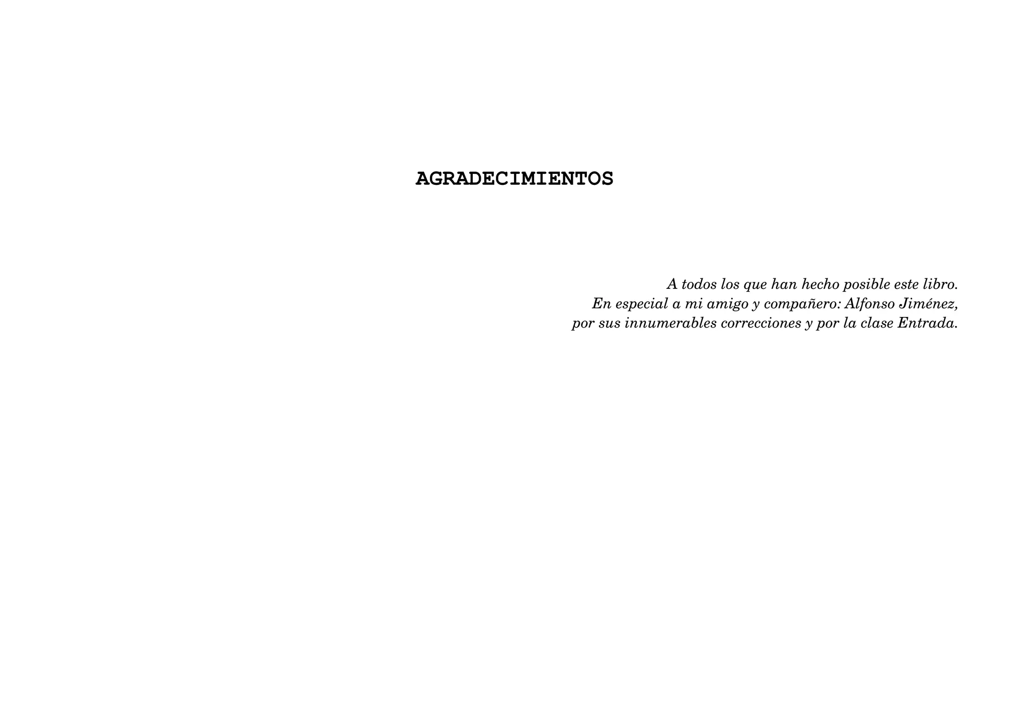 AGRADECIMIENTOS



                         A todos los que han hecho posible este libro.
              En especial a mi amigo y compañero: Alfonso Jiménez,
           por sus innumerables correcciones y por la clase Entrada.
 