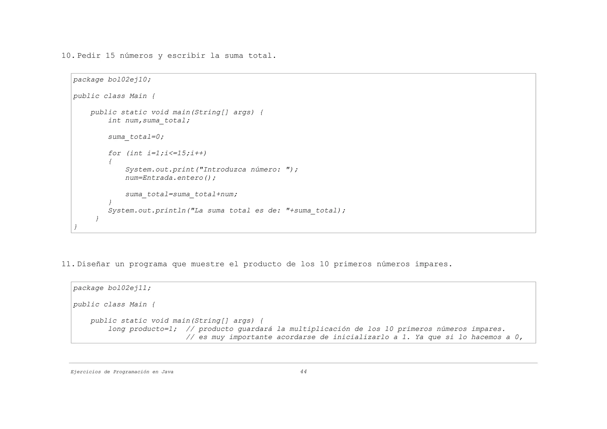 10. Pedir 15 números y escribir la suma total.

  package bol02ej10;

  public class Main {

       public static void main(String[] args) {
           int num,suma_total;

             suma_total=0;

             for (int i=1;i<=15;i++)
             {
                 System.out.print("Introduzca número: ");
                 num=Entrada.entero();

                 suma_total=suma_total+num;
             }
             System.out.println("La suma total es de: "+suma_total);
         }
  }




11. Diseñar un programa que muestre el producto de los 10 primeros números impares.

  package bol02ej11;

  public class Main {

       public static void main(String[] args) {
           long producto=1; // producto guardará la multiplicación de los 10 primeros números impares.
                             // es muy importante acordarse de inicializarlo a 1. Ya que si lo hacemos a 0,



 Ejercicios de Programación en Java                         44
 