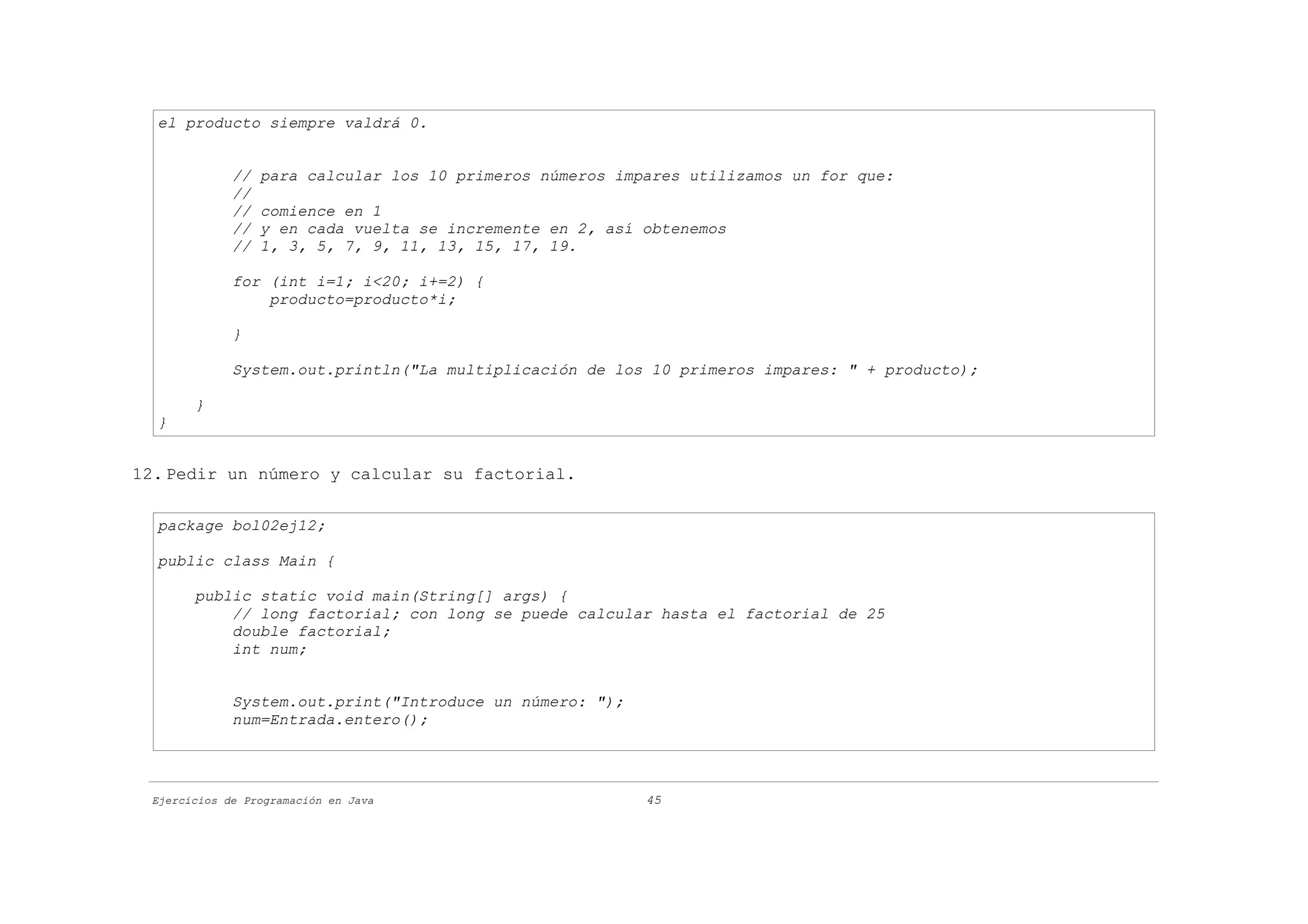 el producto siempre valdrá 0.


             //   para calcular los 10 primeros números impares utilizamos un for que:
             //
             //   comience en 1
             //   y en cada vuelta se incremente en 2, así obtenemos
             //   1, 3, 5, 7, 9, 11, 13, 15, 17, 19.

             for (int i=1; i<20; i+=2) {
                 producto=producto*i;

             }

             System.out.println("La multiplicación de los 10 primeros impares: " + producto);

       }
  }


12. Pedir un número y calcular su factorial.

  package bol02ej12;

  public class Main {

       public static void main(String[] args) {
           // long factorial; con long se puede calcular hasta el factorial de 25
           double factorial;
           int num;


             System.out.print("Introduce un número: ");
             num=Entrada.entero();




 Ejercicios de Programación en Java                        45
 