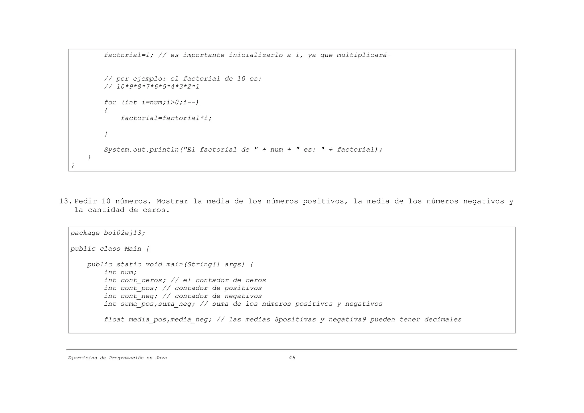 factorial=1; // es importante inicializarlo a 1, ya que multiplicará-


             // por ejemplo: el factorial de 10 es:
             // 10*9*8*7*6*5*4*3*2*1

             for (int i=num;i>0;i--)
             {
                 factorial=factorial*i;

             }

             System.out.println("El factorial de " + num + " es: " + factorial);
       }
  }




13. Pedir 10 números. Mostrar la media de los números positivos, la media de los números negativos y
    la cantidad de ceros.

  package bol02ej13;

  public class Main {

       public static void main(String[] args) {
           int num;
           int cont_ceros; // el contador de ceros
           int cont_pos; // contador de positivos
           int cont_neg; // contador de negativos
           int suma_pos,suma_neg; // suma de los números positivos y negativos

             float media_pos,media_neg; // las medias 8positivas y negativa9 pueden tener decimales




 Ejercicios de Programación en Java                      46
 