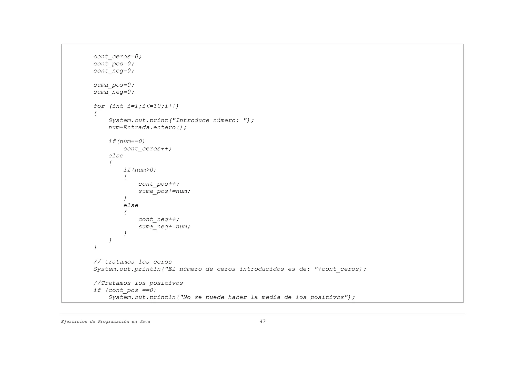 cont_ceros=0;
            cont_pos=0;
            cont_neg=0;

            suma_pos=0;
            suma_neg=0;

            for (int i=1;i<=10;i++)
            {
                System.out.print("Introduce número: ");
                num=Entrada.entero();

                  if(num==0)
                       cont_ceros++;
                  else
                  {
                       if(num>0)
                       {
                            cont_pos++;
                            suma_pos+=num;
                       }
                       else
                       {
                            cont_neg++;
                            suma_neg+=num;
                       }
                  }
            }

            // tratamos los ceros
            System.out.println("El número de ceros introducidos es de: "+cont_ceros);

            //Tratamos los positivos
            if (cont_pos ==0)
                System.out.println("No se puede hacer la media de los positivos");


Ejercicios de Programación en Java                        47
 
