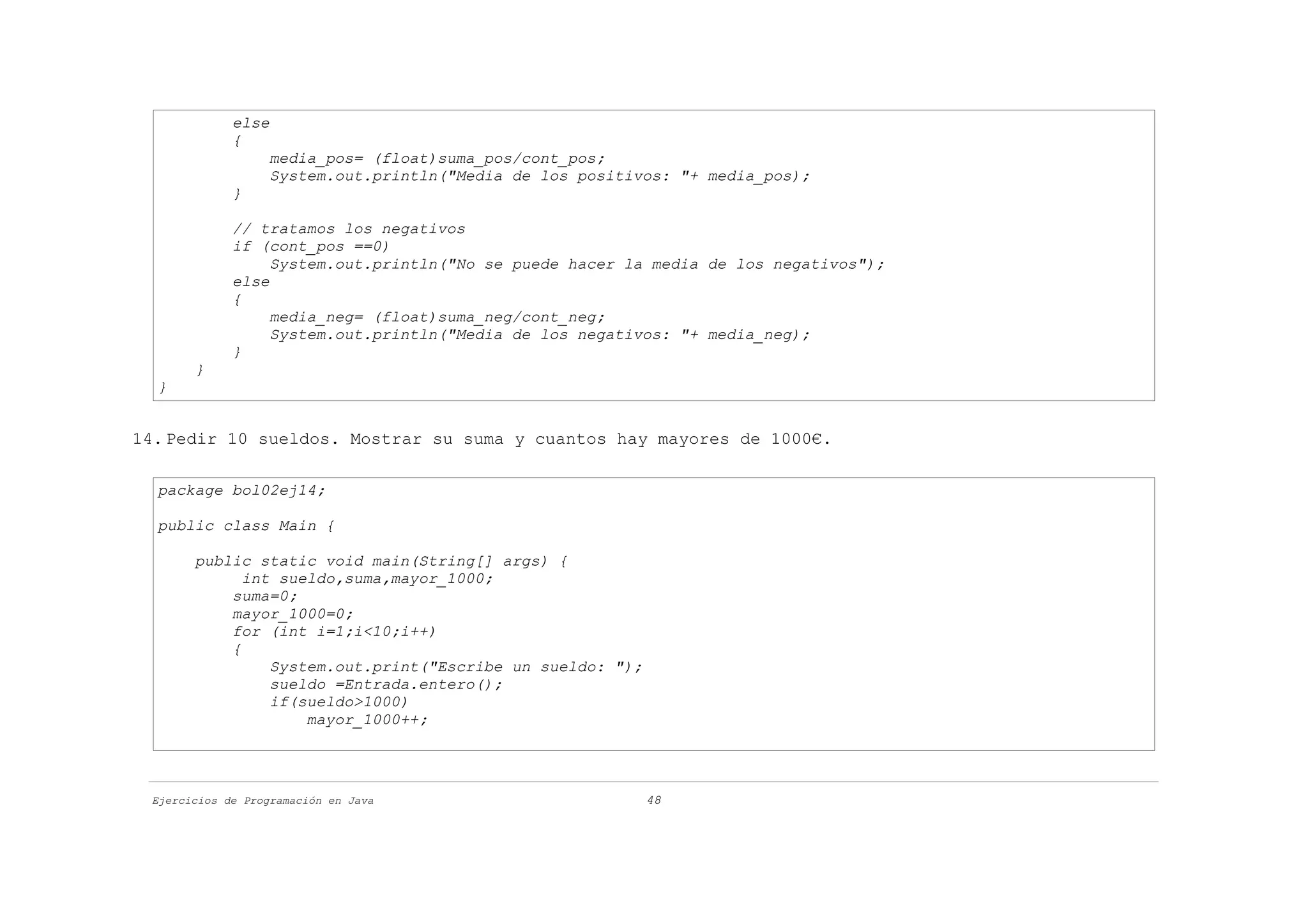 else
             {
                   media_pos= (float)suma_pos/cont_pos;
                   System.out.println("Media de los positivos: "+ media_pos);
             }

             // tratamos los negativos
             if (cont_pos ==0)
                  System.out.println("No se puede hacer la media de los negativos");
             else
             {
                  media_neg= (float)suma_neg/cont_neg;
                  System.out.println("Media de los negativos: "+ media_neg);
             }
       }
  }


14. Pedir 10 sueldos. Mostrar su suma y cuantos hay mayores de 1000€.

  package bol02ej14;

  public class Main {

       public static void main(String[] args) {
             int sueldo,suma,mayor_1000;
           suma=0;
           mayor_1000=0;
           for (int i=1;i<10;i++)
           {
                System.out.print("Escribe un sueldo: ");
                sueldo =Entrada.entero();
                if(sueldo>1000)
                    mayor_1000++;




 Ejercicios de Programación en Java                        48
 