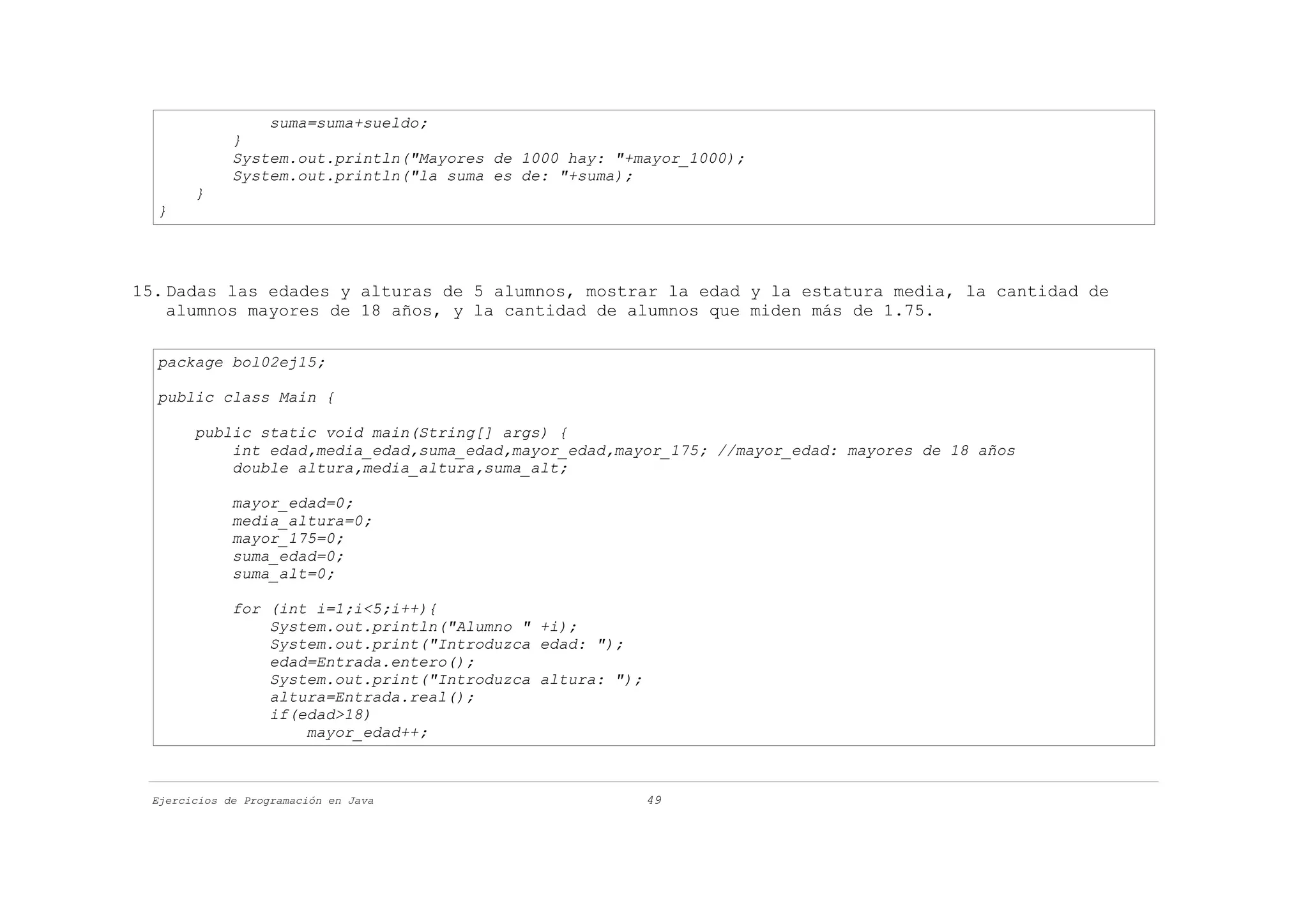 suma=suma+sueldo;
             }
             System.out.println("Mayores de 1000 hay: "+mayor_1000);
             System.out.println("la suma es de: "+suma);
       }
  }




15. Dadas las edades y alturas de 5 alumnos, mostrar la edad y la estatura media, la cantidad de
    alumnos mayores de 18 años, y la cantidad de alumnos que miden más de 1.75.

  package bol02ej15;

  public class Main {

       public static void main(String[] args) {
           int edad,media_edad,suma_edad,mayor_edad,mayor_175; //mayor_edad: mayores de 18 años
           double altura,media_altura,suma_alt;

             mayor_edad=0;
             media_altura=0;
             mayor_175=0;
             suma_edad=0;
             suma_alt=0;

             for (int i=1;i<5;i++){
                 System.out.println("Alumno " +i);
                 System.out.print("Introduzca edad: ");
                 edad=Entrada.entero();
                 System.out.print("Introduzca altura: ");
                 altura=Entrada.real();
                 if(edad>18)
                     mayor_edad++;



 Ejercicios de Programación en Java                         49
 