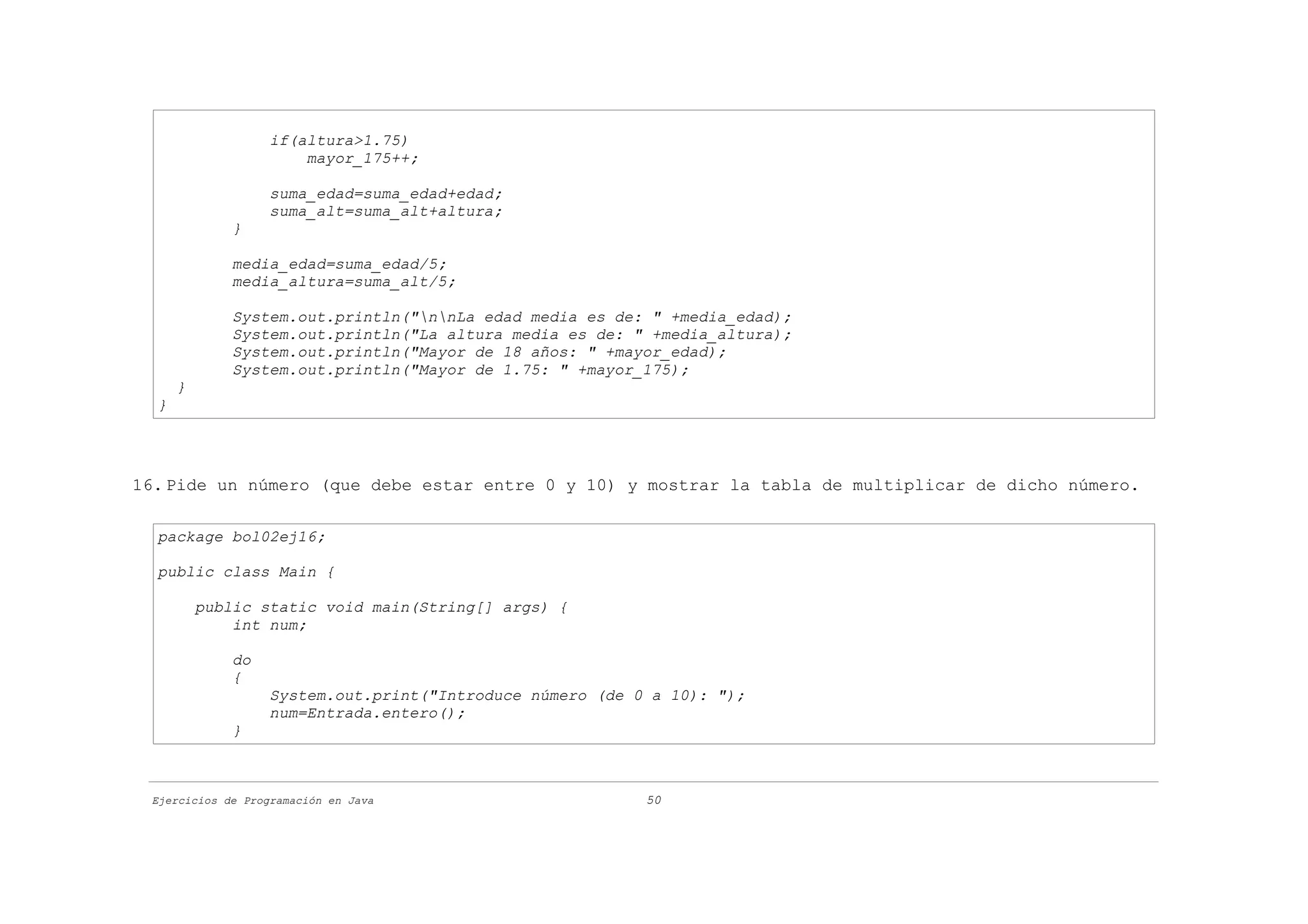 if(altura>1.75)
                       mayor_175++;

                   suma_edad=suma_edad+edad;
                   suma_alt=suma_alt+altura;
              }

              media_edad=suma_edad/5;
              media_altura=suma_alt/5;

              System.out.println("nnLa edad media es de: " +media_edad);
              System.out.println("La altura media es de: " +media_altura);
              System.out.println("Mayor de 18 años: " +mayor_edad);
              System.out.println("Mayor de 1.75: " +mayor_175);
      }
  }




16. Pide un número (que debe estar entre 0 y 10) y mostrar la tabla de multiplicar de dicho número.

  package bol02ej16;

  public class Main {

          public static void main(String[] args) {
              int num;

              do
              {
                   System.out.print("Introduce número (de 0 a 10): ");
                   num=Entrada.entero();
              }



 Ejercicios de Programación en Java                        50
 
