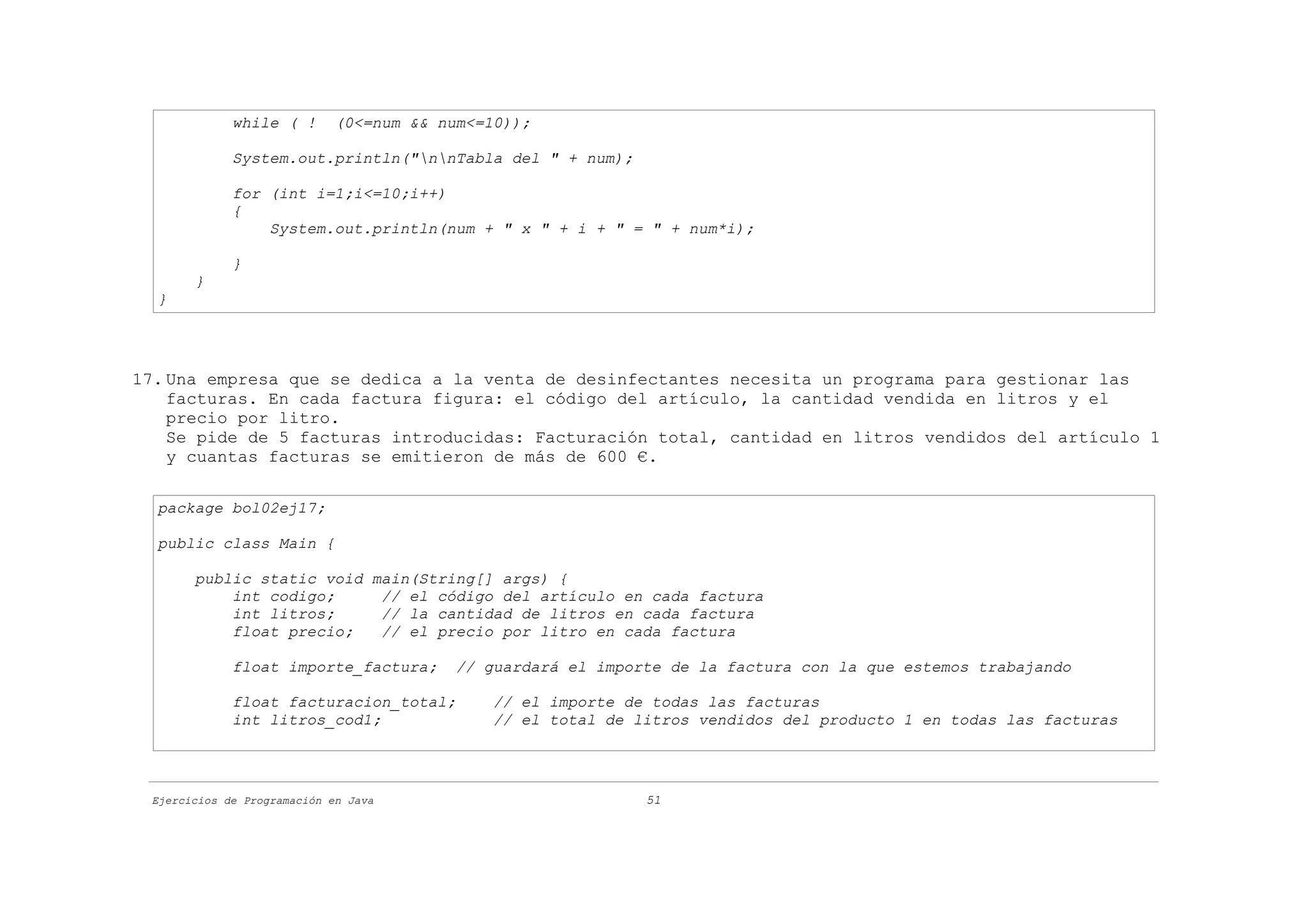 while ( !       (0<=num && num<=10));

             System.out.println("nnTabla del " + num);

             for (int i=1;i<=10;i++)
             {
                 System.out.println(num + " x " + i + " = " + num*i);

             }
       }
  }




17. Una empresa que se dedica a la venta de desinfectantes necesita un programa para gestionar las
    facturas. En cada factura figura: el código del artículo, la cantidad vendida en litros y el
    precio por litro.
    Se pide de 5 facturas introducidas: Facturación total, cantidad en litros vendidos del artículo 1
    y cuantas facturas se emitieron de más de 600 €.

  package bol02ej17;

  public class Main {

       public static void main(String[] args) {
           int codigo;     // el código del artículo en cada factura
           int litros;     // la cantidad de litros en cada factura
           float precio;   // el precio por litro en cada factura

             float importe_factura;       // guardará el importe de la factura con la que estemos trabajando

             float facturacion_total;         // el importe de todas las facturas
             int litros_cod1;                 // el total de litros vendidos del producto 1 en todas las facturas




 Ejercicios de Programación en Java                           51
 
