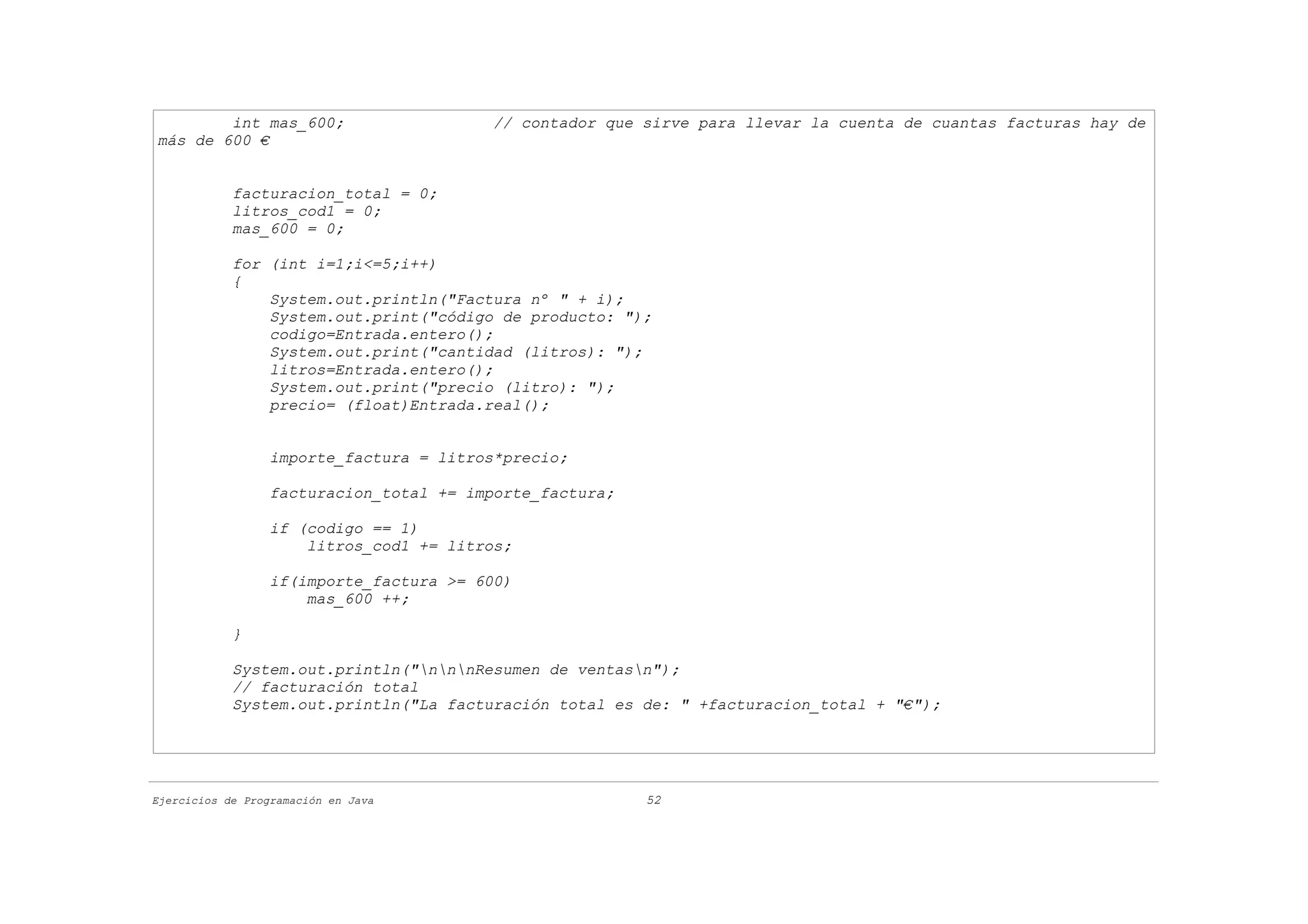 int mas_600;                      // contador que sirve para llevar la cuenta de cuantas facturas hay de
más de 600 €


            facturacion_total = 0;
            litros_cod1 = 0;
            mas_600 = 0;

            for (int i=1;i<=5;i++)
            {
                System.out.println("Factura nº " + i);
                System.out.print("código de producto: ");
                codigo=Entrada.entero();
                System.out.print("cantidad (litros): ");
                litros=Entrada.entero();
                System.out.print("precio (litro): ");
                precio= (float)Entrada.real();


                  importe_factura = litros*precio;

                  facturacion_total += importe_factura;

                  if (codigo == 1)
                      litros_cod1 += litros;

                  if(importe_factura >= 600)
                      mas_600 ++;

            }

            System.out.println("nnnResumen de ventasn");
            // facturación total
            System.out.println("La facturación total es de: " +facturacion_total + "€");




Ejercicios de Programación en Java                        52
 