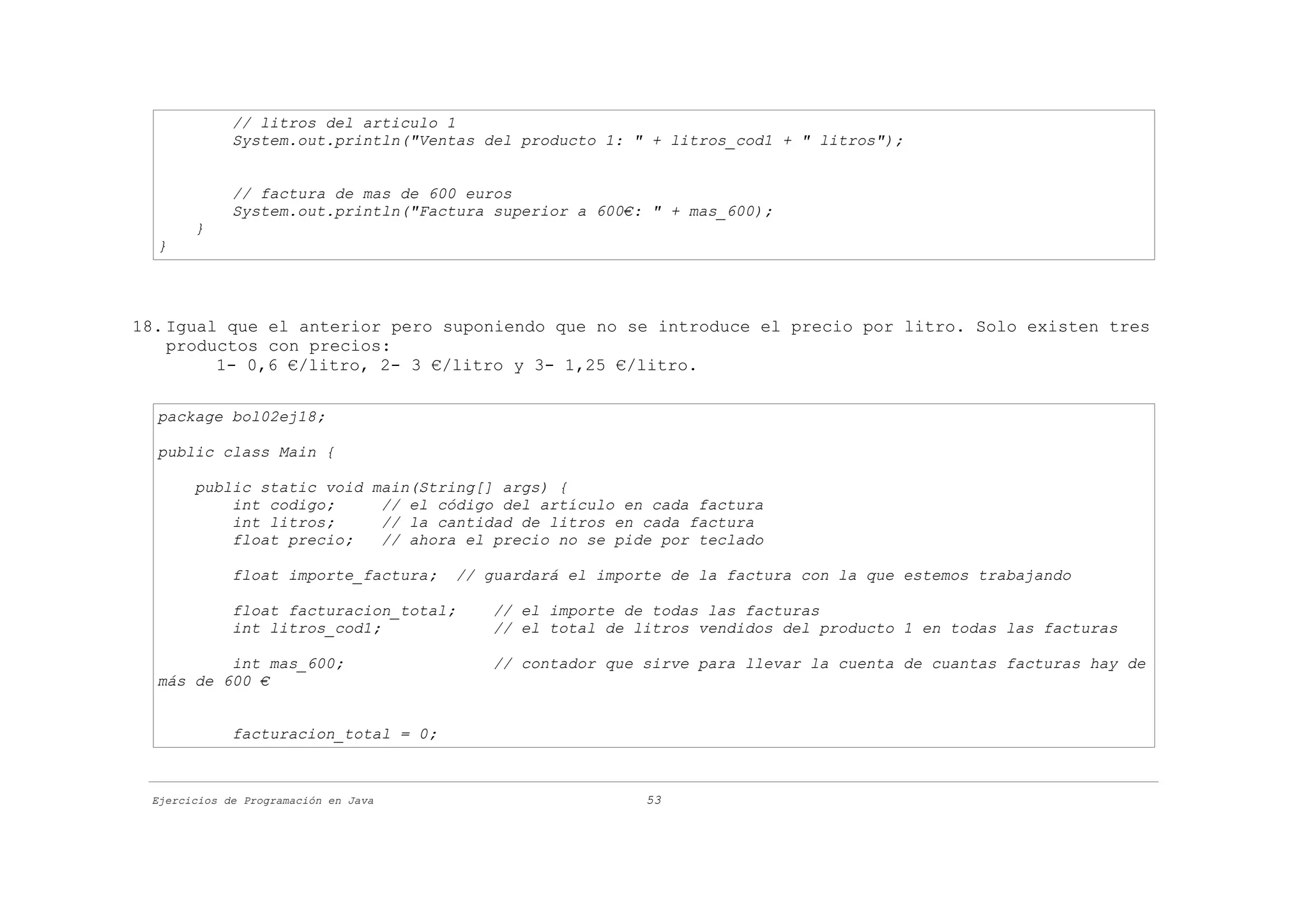 // litros del articulo 1
             System.out.println("Ventas del producto 1: " + litros_cod1 + " litros");


             // factura de mas de 600 euros
             System.out.println("Factura superior a 600€: " + mas_600);
       }
  }




18. Igual que el anterior pero suponiendo que no se introduce el precio por litro. Solo existen tres
    productos con precios:
         1- 0,6 €/litro, 2- 3 €/litro y 3- 1,25 €/litro.

  package bol02ej18;

  public class Main {

       public static void main(String[] args) {
           int codigo;     // el código del artículo en cada factura
           int litros;     // la cantidad de litros en cada factura
           float precio;   // ahora el precio no se pide por teclado

             float importe_factura;   // guardará el importe de la factura con la que estemos trabajando

             float facturacion_total;     // el importe de todas las facturas
             int litros_cod1;             // el total de litros vendidos del producto 1 en todas las facturas

          int mas_600;                    // contador que sirve para llevar la cuenta de cuantas facturas hay de
  más de 600 €


             facturacion_total = 0;



 Ejercicios de Programación en Java                       53
 