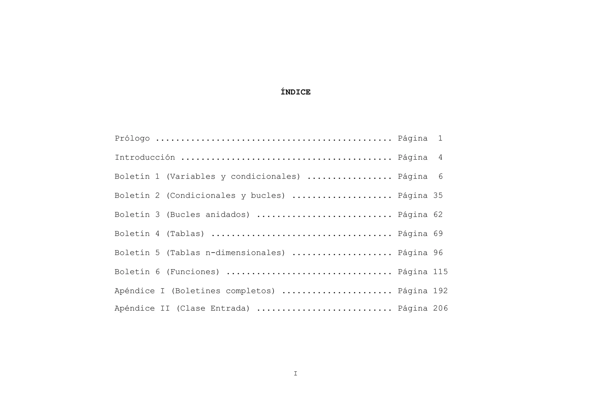 ÍNDICE




Prólogo ............................................... Página   1

Introducción .......................................... Página   4

Boletín 1 (Variables y condicionales) ................. Página   6

Boletín 2 (Condicionales y bucles) .................... Página 35

Boletín 3 (Bucles anidados) ........................... Página 62

Boletín 4 (Tablas) .................................... Página 69

Boletín 5 (Tablas n-dimensionales) .................... Página 96

Boletín 6 (Funciones) ................................. Página 115

Apéndice I (Boletines completos) ...................... Página 192

Apéndice II (Clase Entrada) ........................... Página 206




                                   I
 