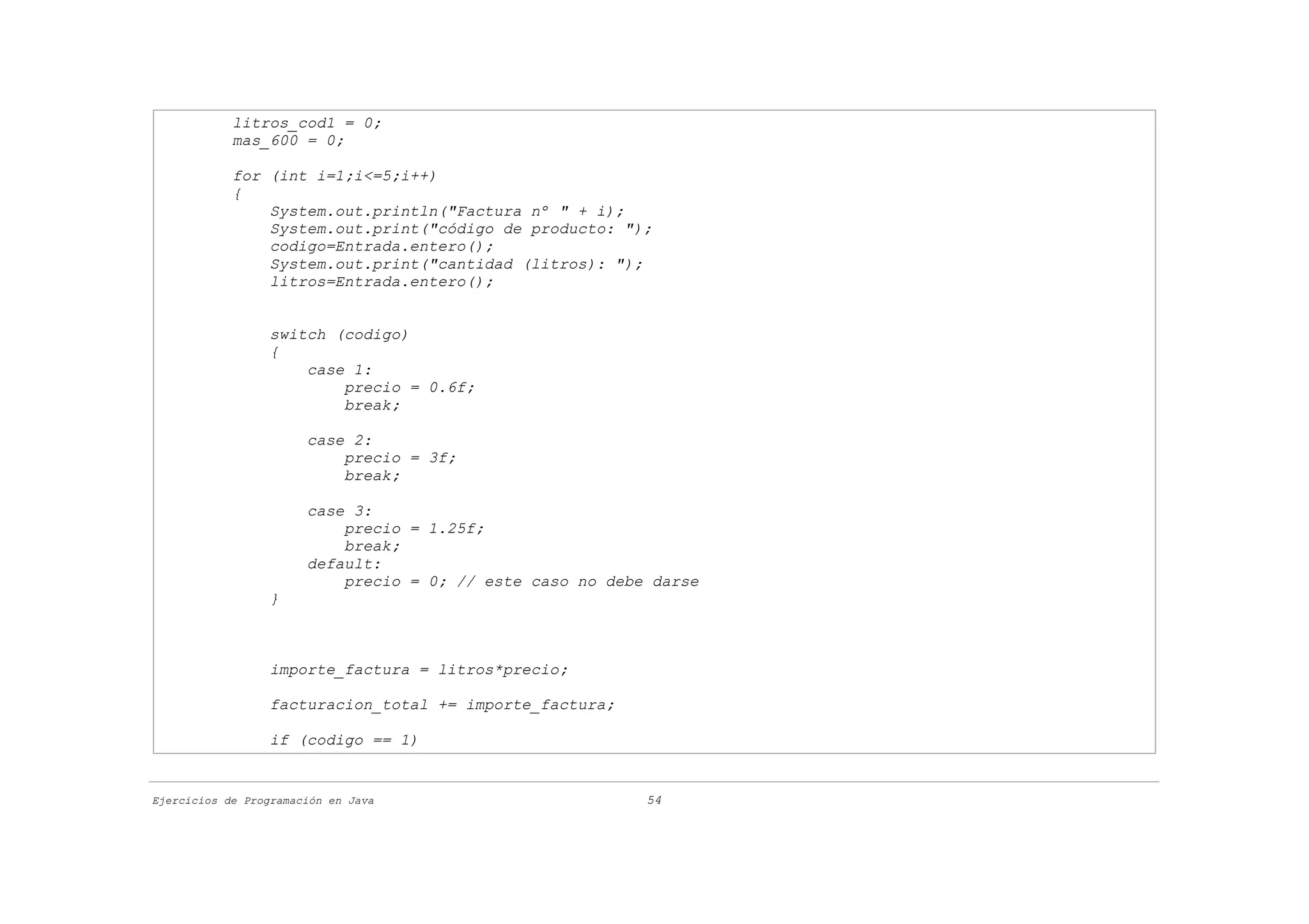 litros_cod1 = 0;
            mas_600 = 0;

            for (int i=1;i<=5;i++)
            {
                System.out.println("Factura nº " + i);
                System.out.print("código de producto: ");
                codigo=Entrada.entero();
                System.out.print("cantidad (litros): ");
                litros=Entrada.entero();


                  switch (codigo)
                  {
                      case 1:
                          precio = 0.6f;
                          break;

                       case 2:
                           precio = 3f;
                           break;

                       case 3:
                           precio = 1.25f;
                           break;
                       default:
                           precio = 0; // este caso no debe darse
                  }



                  importe_factura = litros*precio;

                  facturacion_total += importe_factura;

                  if (codigo == 1)


Ejercicios de Programación en Java                         54
 