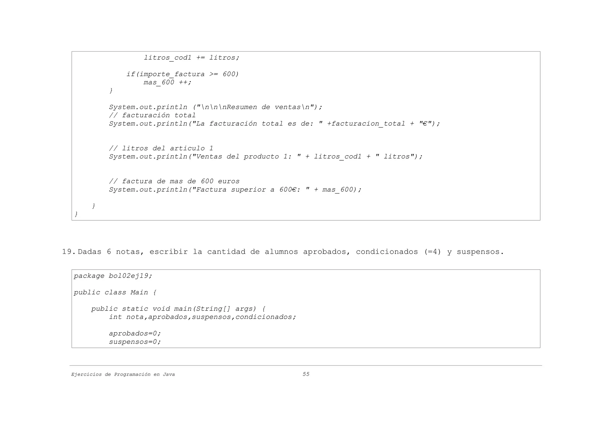 litros_cod1 += litros;

                   if(importe_factura >= 600)
                       mas_600 ++;
             }

             System.out.println ("nnnResumen de ventasn");
             // facturación total
             System.out.println("La facturación total es de: " +facturacion_total + "€");


             // litros del articulo 1
             System.out.println("Ventas del producto 1: " + litros_cod1 + " litros");


             // factura de mas de 600 euros
             System.out.println("Factura superior a 600€: " + mas_600);

       }
  }




19. Dadas 6 notas, escribir la cantidad de alumnos aprobados, condicionados (=4) y suspensos.

  package bol02ej19;

  public class Main {

       public static void main(String[] args) {
           int nota,aprobados,suspensos,condicionados;

             aprobados=0;
             suspensos=0;



 Ejercicios de Programación en Java                      55
 