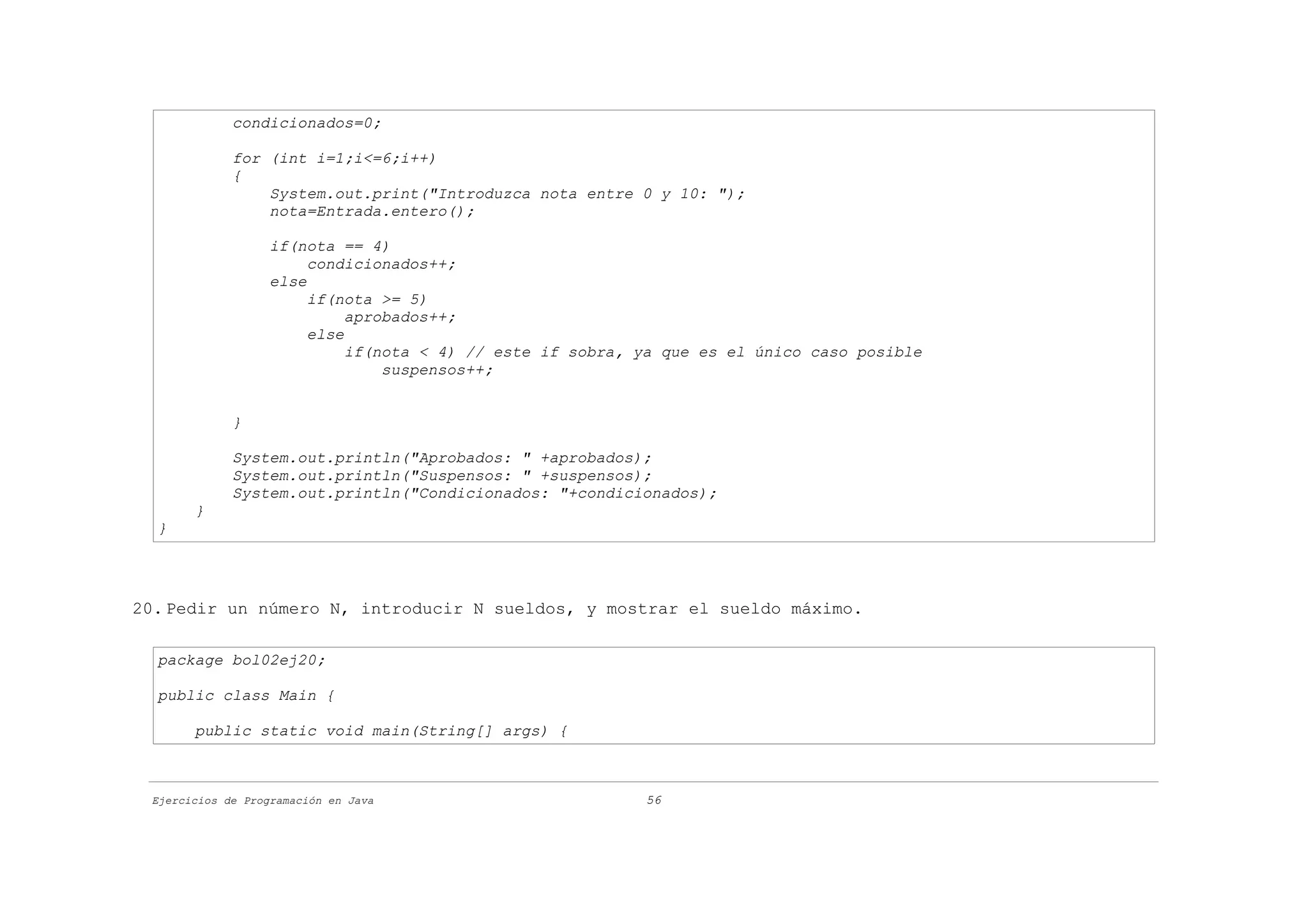 condicionados=0;

             for (int i=1;i<=6;i++)
             {
                 System.out.print("Introduzca nota entre 0 y 10: ");
                 nota=Entrada.entero();

                   if(nota == 4)
                        condicionados++;
                   else
                        if(nota >= 5)
                             aprobados++;
                        else
                             if(nota < 4) // este if sobra, ya que es el único caso posible
                                 suspensos++;


             }

             System.out.println("Aprobados: " +aprobados);
             System.out.println("Suspensos: " +suspensos);
             System.out.println("Condicionados: "+condicionados);
       }
  }




20. Pedir un número N, introducir N sueldos, y mostrar el sueldo máximo.

  package bol02ej20;

  public class Main {

       public static void main(String[] args) {



 Ejercicios de Programación en Java                         56
 