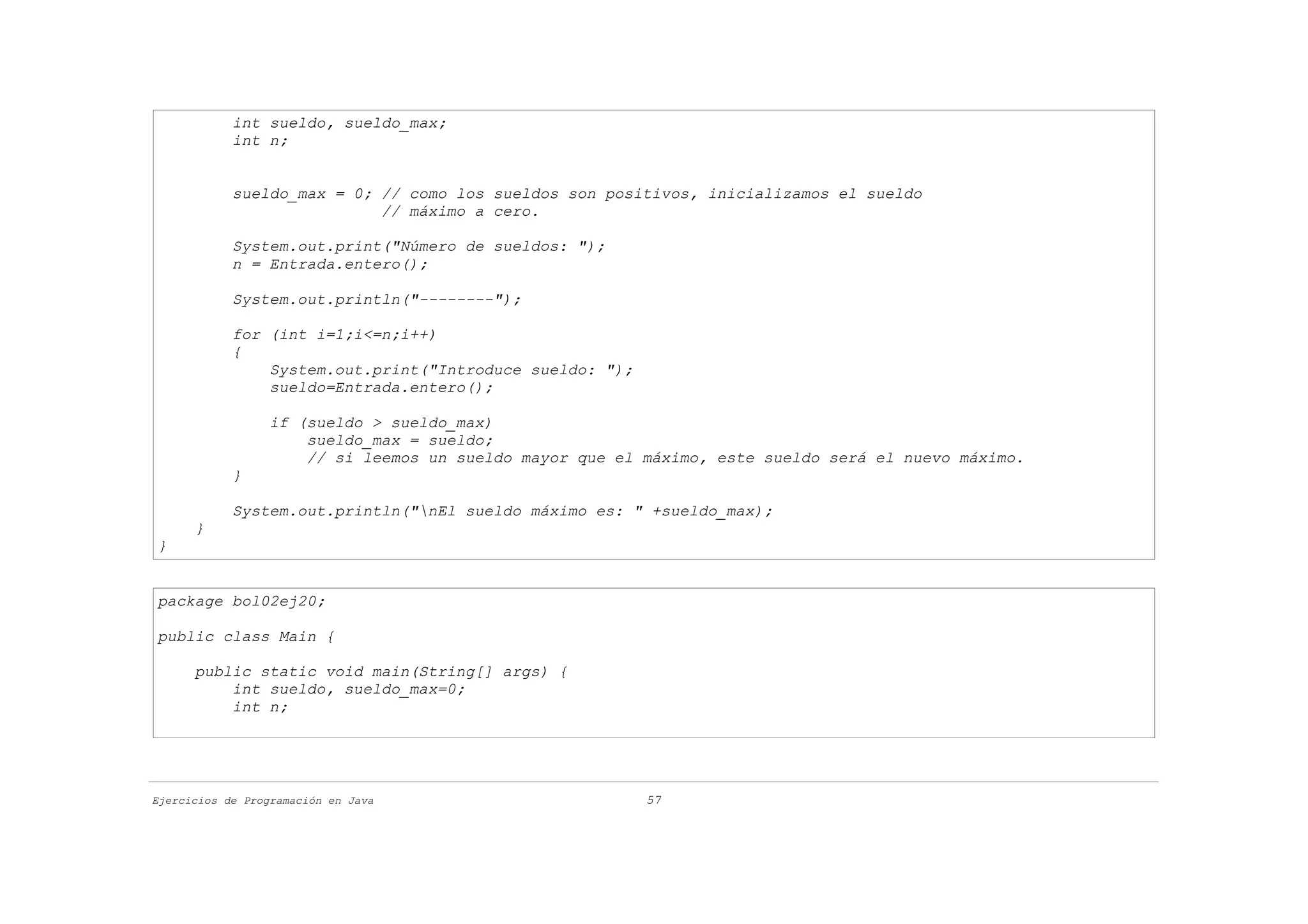 int sueldo, sueldo_max;
            int n;


            sueldo_max = 0; // como los sueldos son positivos, inicializamos el sueldo
                            // máximo a cero.

            System.out.print("Número de sueldos: ");
            n = Entrada.entero();

            System.out.println("--------");

            for (int i=1;i<=n;i++)
            {
                System.out.print("Introduce sueldo: ");
                sueldo=Entrada.entero();

                  if (sueldo > sueldo_max)
                      sueldo_max = sueldo;
                      // si leemos un sueldo mayor que el máximo, este sueldo será el nuevo máximo.
            }

            System.out.println("nEl sueldo máximo es: " +sueldo_max);
      }
}


package bol02ej20;

public class Main {

      public static void main(String[] args) {
          int sueldo, sueldo_max=0;
          int n;




Ejercicios de Programación en Java                        57
 