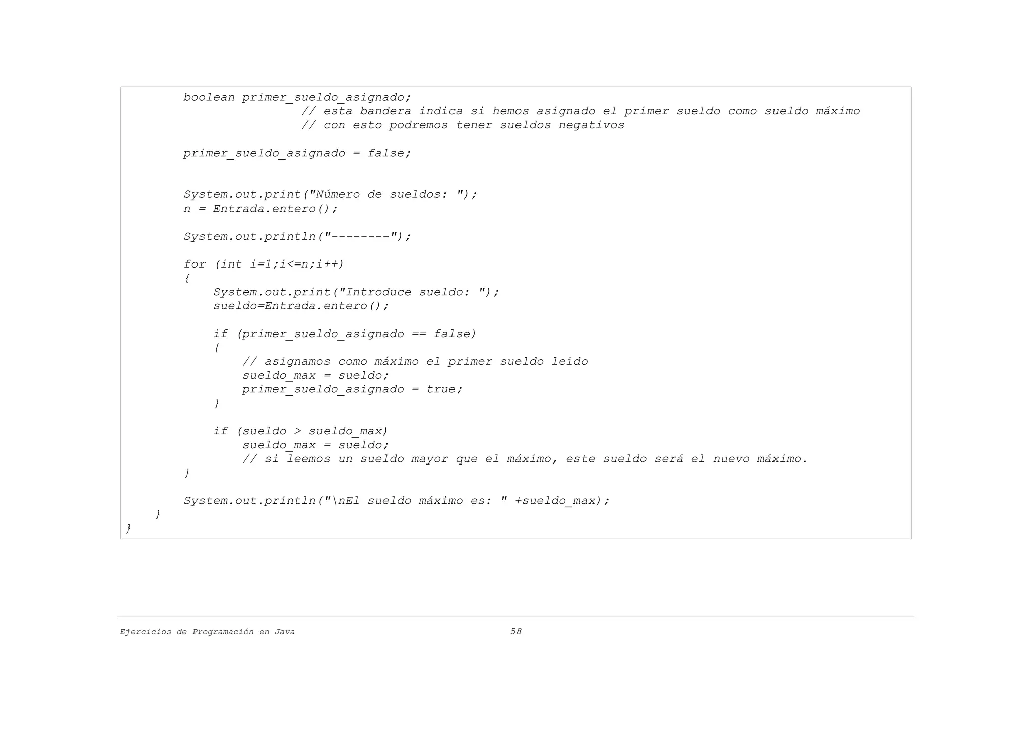 boolean primer_sueldo_asignado;
                            // esta bandera indica si hemos asignado el primer sueldo como sueldo máximo
                            // con esto podremos tener sueldos negativos

            primer_sueldo_asignado = false;


            System.out.print("Número de sueldos: ");
            n = Entrada.entero();

            System.out.println("--------");

            for (int i=1;i<=n;i++)
            {
                System.out.print("Introduce sueldo: ");
                sueldo=Entrada.entero();

                  if (primer_sueldo_asignado == false)
                  {
                      // asignamos como máximo el primer sueldo leído
                      sueldo_max = sueldo;
                      primer_sueldo_asignado = true;
                  }

                  if (sueldo > sueldo_max)
                      sueldo_max = sueldo;
                      // si leemos un sueldo mayor que el máximo, este sueldo será el nuevo máximo.
            }

            System.out.println("nEl sueldo máximo es: " +sueldo_max);
      }
}




Ejercicios de Programación en Java                        58
 
